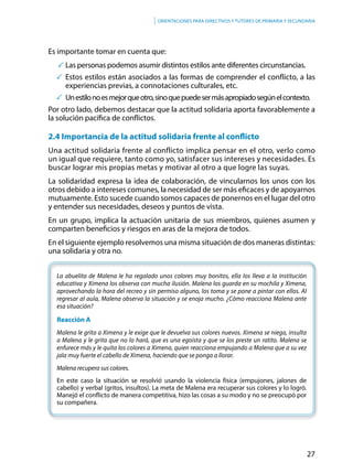 27
Orientaciones para directivos y tutores de primaria y secundaria
Es importante tomar en cuenta que:
	Las personas podemos asumir distintos estilos ante diferentes circunstancias.
	Estos estilos están asociados a las formas de comprender el conflicto, a las
experiencias previas, a connotaciones culturales, etc.
	 Unestilonoesmejorqueotro,sinoquepuedesermásapropiadosegúnelcontexto.
Por otro lado, debemos destacar que la actitud solidaria aporta favorablemente a
la solución pacífica de conflictos.
2.4 Importancia de la actitud solidaria frente al conflicto
Una actitud solidaria frente al conflicto implica pensar en el otro, verlo como
un igual que requiere, tanto como yo, satisfacer sus intereses y necesidades. Es
buscar lograr mis propias metas y motivar al otro a que logre las suyas.
La solidaridad expresa la idea de colaboración, de vincularnos los unos con los
otros debido a intereses comunes, la necesidad de ser más eficaces y de apoyarnos
mutuamente. Esto sucede cuando somos capaces de ponernos en el lugar del otro
y entender sus necesidades, deseos y puntos de vista.
En un grupo, implica la actuación unitaria de sus miembros, quienes asumen y
comparten beneficios y riesgos en aras de la mejora de todos.
En el siguiente ejemplo resolvemos una misma situación de dos maneras distintas:
una solidaria y otra no.
La abuelita de Malena le ha regalado unos colores muy bonitos, ella los lleva a la institución
educativa y Ximena los observa con mucha ilusión. Malena los guarda en su mochila y Ximena,
aprovechando la hora del recreo y sin permiso alguno, los toma y se pone a pintar con ellos. Al
regresar al aula, Malena observa la situación y se enoja mucho. ¿Cómo reacciona Malena ante
esa situación?
Reacción A
Malena le grita a Ximena y le exige que le devuelva sus colores nuevos. Ximena se niega, insulta
a Malena y le grita que no lo hará, que es una egoísta y que se los preste un ratito. Malena se
enfurece más y le quita los colores a Ximena, quien reacciona empujando a Malena que a su vez
jala muy fuerte el cabello de Ximena, haciendo que se ponga a llorar.
Malena recupera sus colores.
En este caso la situación se resolvió usando la violencia física (empujones, jalones de
cabello) y verbal (gritos, insultos). La meta de Malena era recuperar sus colores y lo logró.
Manejó el conflicto de manera competitiva, hizo las cosas a su modo y no se preocupó por
su compañera.
 