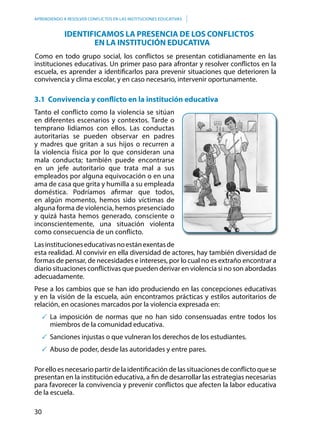 30
APRENDIENDO A RESOLVER CONFLICTOS EN LAS INSTITUCIONES EDUCATIVAS
Como en todo grupo social, los conflictos se presentan cotidianamente en las
instituciones educativas. Un primer paso para afrontar y resolver conflictos en la
escuela, es aprender a identificarlos para prevenir situaciones que deterioren la
convivencia y clima escolar, y en caso necesario, intervenir oportunamente.
3.1 Convivencia y conflicto en la institución educativa
Tanto el conflicto como la violencia se sitúan
en diferentes escenarios y contextos. Tarde o
temprano lidiamos con ellos. Las conductas
autoritarias se pueden observar en padres
y madres que gritan a sus hijos o recurren a
la violencia física por lo que consideran una
mala conducta; también puede encontrarse
en un jefe autoritario que trata mal a sus
empleados por alguna equivocación o en una
ama de casa que grita y humilla a su empleada
doméstica. Podríamos afirmar que todos,
en algún momento, hemos sido víctimas de
alguna forma de violencia, hemos presenciado
y quizá hasta hemos generado, consciente o
inconscientemente, una situación violenta
como consecuencia de un conflicto.
Lasinstitucioneseducativasnoestánexentasde
esta realidad. Al convivir en ella diversidad de actores, hay también diversidad de
formas de pensar, de necesidades e intereses, por lo cual no es extraño encontrar a
diario situaciones conflictivas que pueden derivar en violencia si no son abordadas
adecuadamente.
Pese a los cambios que se han ido produciendo en las concepciones educativas
y en la visión de la escuela, aún encontramos prácticas y estilos autoritarios de
relación, en ocasiones marcados por la violencia expresada en:
	La imposición de normas que no han sido consensuadas entre todos los
miembros de la comunidad educativa.
	Sanciones injustas o que vulneran los derechos de los estudiantes.
	Abuso de poder, desde las autoridades y entre pares.
Por ello es necesario partir de la identificación de las situaciones de conflicto que se
presentan en la institución educativa, a fin de desarrollar las estrategias necesarias
para favorecer la convivencia y prevenir conflictos que afecten la labor educativa
de la escuela.
Identificamos LA PRESENCIA DE los conflictos
En la institución educativa
 