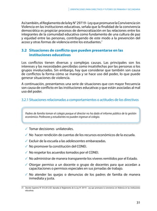 31
Orientaciones para directivos y tutores de primaria y secundaria
Asítambién,elReglamentodelaleyN°29719-LeyquepromuevelaConvivenciasin
Violencia en las instituciones educativas, señala que la finalidad de la convivencia
democrática es propiciar procesos de democratización en las relaciones entre los
integrantes de la comunidad educativa como fundamento de una cultura de paz
y equidad entre las personas, contribuyendo de este modo a la prevención del
acoso y otras formas de violencia entre los estudiantes.7
3.2	 Situaciones de conflicto que pueden presentarse en las
instituciones educativas
Los conflictos tienen diversas y complejas causas. Las principales son los
intereses y las necesidades percibidas como insatisfechas por las personas o los
grupos involucrados. Sin embargo, hay que considerar que también son causa
de conflictos la forma cómo se maneja y se hace uso del poder, lo que puede
generar situaciones de violencia.
A continuación, presentamos una serie de situaciones que con mayor frecuencia
son causa de conflicto en las instituciones educativas y que están asociadas al mal
uso del poder.
3.2.1	Situaciones relacionadas a comportamientos o actitudes de los directivos
Padres de familia toman el colegio porque el director no ha dado el informe público de la gestión
económica. Profesores y estudiantes no pueden ingresar al colegio.
	Tomar decisiones unilaterales.
	No hacer rendición de cuentas de los recursos económicos de la escuela.
	Excluir de la escuela a las adolescentes embarazadas.
	No promover la constitución del CONEI.
	No respetar los acuerdos tomados por el CONEI.
	No administrar de manera transparente los víveres remitidos por el Estado.
	Otorgar permiso a un docente o grupo de docentes para que accedan a
capacitaciones o permisos especiales en sus jornadas de trabajo.
	No atender las quejas o denuncias de los padres de familia de manera
inmediata y justa.
(7)	 Decreto Supremo N° 010-2012-ED. Aprueba el Reglamento de la Ley N° 29719 - Ley que promueve la convivencia sin Violencia en las instituciones
educativas.
 