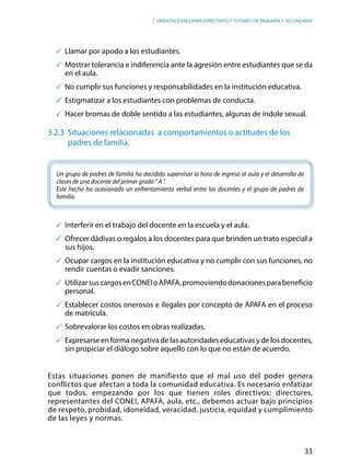 33
Orientaciones para directivos y tutores de primaria y secundaria
	Llamar por apodo a los estudiantes.
	Mostrar tolerancia e indiferencia ante la agresión entre estudiantes que se da
en el aula.
	No cumplir sus funciones y responsabilidades en la institución educativa.
	Estigmatizar a los estudiantes con problemas de conducta.
	Hacer bromas de doble sentido a las estudiantes, algunas de índole sexual.
3.2.3 Situaciones relacionadas a comportamientos o actitudes de los 		
	padres de familia.
Un grupo de padres de familia ha decidido supervisar la hora de ingreso al aula y el desarrollo de
clases de una docente del primer grado “ A ”.
Este hecho ha ocasionado un enfrentamiento verbal entre los docentes y el grupo de padres de
familia.
	Interferir en el trabajo del docente en la escuela y el aula.
	Ofrecer dádivas o regalos a los docentes para que brinden un trato especial a
sus hijos.
	Ocupar cargos en la institución educativa y no cumplir con sus funciones, no
rendir cuentas o evadir sanciones.
	 UtilizarsuscargosenCONEIoAPAFA,promoviendodonacionesparabeneficio
personal.
	Establecer costos onerosos e ilegales por concepto de APAFA en el proceso
de matrícula.
	Sobrevalorar los costos en obras realizadas.
	 Expresarse en forma negativa de las autoridades educativas y de los docentes,
sin propiciar el diálogo sobre aquello con lo que no están de acuerdo.
Estas situaciones ponen de manifiesto que el mal uso del poder genera
conflictos que afectan a toda la comunidad educativa. Es necesario enfatizar
que todos, empezando por los que tienen roles directivos: directores,
representantes del CONEI, APAFA, aula, etc., debemos actuar bajo principios
de respeto, probidad, idoneidad, veracidad, justicia, equidad y cumplimiento
de las leyes y normas.
 