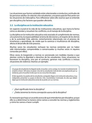 34
APRENDIENDO A RESOLVER CONFLICTOS EN LAS INSTITUCIONES EDUCATIVAS
Las situaciones que hemos señalado están relacionadas a conductas y actitudes de
las personas adultas. En relación a los estudiantes, una preocupación frecuente son
las situaciones de indisciplina. Para reflexionar sobre ello veamos qué se entiende
por disciplina y los factores que pueden afectarla.
3.3 	 La disciplina en la institución educativa
Un aspecto crucial en la vida de las instituciones educativas, que marca la forma
cómo se abordan y resuelven los conflictos, es el manejo de la disciplina.
La disciplina en la institución educativa está asociada al cumplimiento de normas,
a la autonomía, la responsabilidad, la toma de decisiones y al respeto de los demás
y de la autoridad. Está, además, estrechamente relacionada con el proceso de
enseñanza y aprendizaje, de modo que la carencia o insuficiencia de disciplina,
afecta el desarrollo de este proceso.
Muchas veces los estudiantes rechazan las normas existentes por no haber
sido interiorizadas, comprendidas o consensuadas (y muchas veces ni siquiera
conocidas por ellos).
Otras veces, la trasgresión a normas es sancionada con medidas injustas o que
atentan contra la dignidad o derechos de los estudiantes. Estas situaciones no
favorecen la disciplina, sino por el contrario, generan más conflictos o incluso
situaciones de violencia. Veamos un ejemplo:
Ungrupodeestudianteshallegadotarde,elauxiliar,comocastigo,losmandainmediatamente
al patio a hacer 100 ranas sin parar. Uno de los estudiantes trata de dar una explicación por su
tardanza, pero el auxiliar le dice que no va a escuchar disculpas.
Al día siguiente, los padres de los estudiantes castigados llegan a la institución educativa y muy
indignados presentan su queja al director. Este, mostrándose incómodo, les dice que deben
dejar que la institución educativa actúe de acuerdo con sus normas.
	¿Qué significado tiene la disciplina?
	¿Todos tenemos la misma concepción acerca de la disciplina?
Es necesario que haya un acuerdo acerca de qué entendemos por disciplina, ya que
ello va a determinar la manera cómo vamos a concebir las normas y reglamentos
y cómo los vamos a hacer cumplir.
 