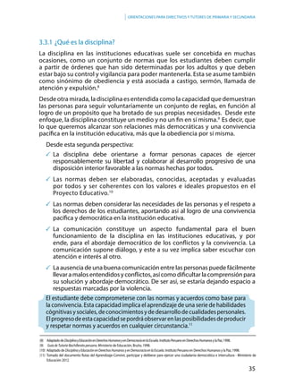 35
Orientaciones para directivos y tutores de primaria y secundaria
3.3.1	¿Qué es la disciplina?
La disciplina en las instituciones educativas suele ser concebida en muchas
ocasiones, como un conjunto de normas que los estudiantes deben cumplir
a partir de órdenes que han sido determinadas por los adultos y que deben
estar bajo su control y vigilancia para poder mantenerla. Esta se asume también
como sinónimo de obediencia y está asociada a castigo, sermón, llamada de
atención y expulsión.8
Desde otra mirada, la disciplina es entendida como la capacidad que demuestran
las personas para seguir voluntariamente un conjunto de reglas, en función al
logro de un propósito que ha brotado de sus propias necesidades. Desde este
enfoque, la disciplina constituye un medio y no un fin en sí misma.9
Es decir, que
lo que queremos alcanzar son relaciones más democráticas y una convivencia
pacífica en la institución educativa, más que la obediencia por sí misma.
Desde esta segunda perspectiva:
	La disciplina debe orientarse a formar personas capaces de ejercer
responsablemente su libertad y colaborar al desarrollo progresivo de una
disposición interior favorable a las normas hechas por todos.
	Las normas deben ser elaboradas, conocidas, aceptadas y evaluadas
por todos y ser coherentes con los valores e ideales propuestos en el
Proyecto Educativo.10
	Las normas deben considerar las necesidades de las personas y el respeto a
los derechos de los estudiantes, aportando así al logro de una convivencia
pacífica y democrática en la institución educativa.
	La comunicación constituye un aspecto fundamental para el buen
funcionamiento de la disciplina en las instituciones educativas, y por
ende, para el abordaje democrático de los conflictos y la convivencia. La
comunicación supone diálogo, y este a su vez implica saber escuchar con
atención e interés al otro.
	 La ausencia de una buena comunicación entre las personas puede fácilmente
llevar a malos entendidos y conflictos, así como dificultar la comprensión para
su solución y abordaje democrático. De ser así, se estaría dejando espacio a
respuestas marcadas por la violencia.
El estudiante debe comprometerse con las normas y acuerdos como base para
la convivencia. Esta capacidad implica el aprendizaje de una serie de habilidades
cógnitivas y sociales, de conocimientos y de desarrollo de cualidades personales.
Elprogresodeestacapacidadsepordráobservarenlasposibilidadesdeproducir
y respetar normas y acuerdos en cualquier circunstancia.11
(8) 	 AdaptadodeDisciplinayEducaciónenDerechosHumanosyenDemocraciaenlaEscuela.InstitutoPeruanoenDerechosHumanosylaPaz,1998.
(9)	 Guía de Tutoría-Bachillerato peruano. Ministerio de Educación, Bruño, 1998.
(10) 	Adaptado de DisciplinayEducaciónenDerechosHumanosyenDemocraciaenlaEscuela. Instituto Peruano en Derechos Humanos y la Paz, 1998.
(11) Tomado del documento Rutas del Aprendizaje-Convivir, participar y deliberar para ejercer una ciudadanía democrática e intercultura - Ministerio de
Educación 2012.
 