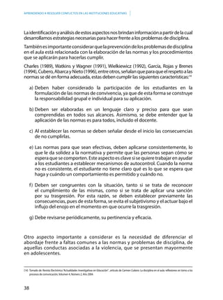 38
APRENDIENDO A RESOLVER CONFLICTOS EN LAS INSTITUCIONES EDUCATIVAS
Laidentificaciónyanálisisdeestosaspectosnosbrindaninformaciónapartirdelacual
desarrollamos estrategias necesarias para hacer frente a los problemas de disciplina.
Tambiénesimportanteconsiderarquelaprevencióndelosproblemasdedisciplina
en el aula está relacionada con la elaboración de las normas y los procedimientos
que se aplicarán para hacerlas cumplir.
Charles (1989), Watkins y Wagner (1991), Wielkiewicz (1992), García, Rojas y Brenes
(1994),Cubero,AbarcayNieto(1996),entreotros,señalanqueparaqueelrespetoalas
normas se dé en forma adecuada, estas deben cumplir las siguientes características:14
a)	Deben haber considerado la participación de los estudiantes en la
formulación de las normas de convivencia, ya que de esta forma se construye
la responsabilidad grupal e individual para su aplicación.
b)	Deben ser elaboradas en un lenguaje claro y preciso para que sean
comprendidas en todos sus alcances. Asimismo, se debe entender que la
aplicación de las normas es para todos, incluido el docente.
c)	Al establecer las normas se deben señalar desde el inicio las consecuencias
de no cumplirlas.
e)	Las normas para que sean efectivas, deben aplicarse consistentemente, lo
que le da solidez a la normativa y permite que las personas sepan cómo se
espera que se comporten. Este aspecto es clave si se quiere trabajar en ayudar
a los estudiantes a establecer mecanismos de autocontrol. Cuando la norma
no es consistente, el estudiante no tiene claro qué es lo que se espera que
haga y cuándo un comportamiento es permitido y cuándo no.
f)	Deben ser congruentes con la situación, tanto si se trata de reconocer
el cumplimiento de las mismas, como si se trata de aplicar una sanción
por su trasgresión. Por esta razón, se deben establecer previamente las
consecuencias, pues de esta forma, se evita el subjetivismo y el actuar bajo el
influjo del enojo en el momento en que ocurre la trasgresión.
g)	Debe revisarse periódicamente, su pertinencia y eficacia.
Otro aspecto importante a considerar es la necesidad de diferenciar el
abordaje frente a faltas comunes a las normas y problemas de disciplina, de
aquellas conductas asociadas a la violencia, que se presentan mayormente
en adolescentes.
(14) 	Tomado de: Revista Electrónica“Actualidades Investigativas en Educación”, artículo de Carmen Cubero: La disciplina en el aula: reflexiones en torno a los
procesos de comunicación,Volumen 4, Número 2, Año 2004.
 