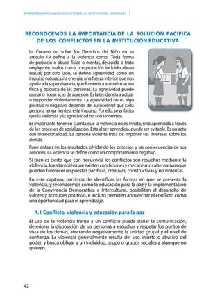 42
APRENDIENDO A RESOLVER CONFLICTOS EN LAS INSTITUCIONES EDUCATIVAS
RECONOCEMOS LA IMPORTANCIA DE LA SOLUCIÓN PACíFICA
DE LOS CONFLICTOS EN LA INSTITUCIÓN EDUCATIVA
La Convención sobre los Derechos del Niño en su
artículo 19 define a la violencia como “Toda forma
de perjuicio o abuso físico o mental, descuido o trato
negligente, malos tratos o explotación incluido abuso
sexual; por otro lado, se define agresividad como un
impulsonatural,unaenergía,unafuerzainteriorquenos
ayuda a la supervivencia, que fomenta a autoafirmación
física y psíquica de las personas. La agresividad puede
causar o no un acto de agresión. Es la tendencia a actuar
o responder violentamente. La agresividad no es algo
positivo ni negativo, depende del autocontrol que cada
persona tenga frente a este impulso. Por ello, se enfatiza
que la violencia y la agresividad no son sinónimos.
Es importante tener en cuenta que la violencia no es innata, sino aprendida a través
de los procesos de socialización. Esta al ser aprendida, puede ser evitable. Es un acto
con intencionalidad. La persona violenta trata de imponer sus intereses sobre los
demás.
Pone énfasis en los resultados, olvidando los procesos y las consecuencias de sus
acciones. La violencia se define como un comportamiento negativo.
Si bien es cierto que con frecuencia los conflictos son resueltos mediante la
violencia,loestambiénqueexistencondicionesymecanismosalternativosque
pueden favorecer respuestas pacíficas, creativas, constructivas y no violentas.
En este capítulo, partimos de identificar las formas en que se presenta la
violencia, y reconocemos cómo la educación para la paz y la implementación
de la Convivencia Democrática e Intercultural, posibilitan el desarrollo de
valores y actitudes positivas, e incluso permiten aprovechar el conflicto como
una oportunidad para el aprendizaje.
4.1 Conflicto, violencia y educación para la paz
El uso de la violencia frente a un conflicto puede dañar la comunicación,
deteriorar la disposición de las personas a escuchar y respetar los puntos de
vista de los demás, afectando negativamente la unidad grupal y el nivel de
confianza. La violencia generalmente resulta del uso injusto o abusivo del
poder, y busca obligar a un individuo, grupo o grupos sociales a algo que no
quieren.
 