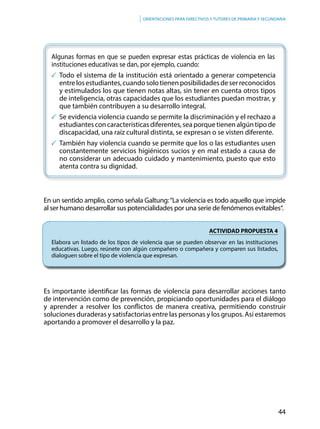 44
Orientaciones para directivos y tutores de primaria y secundaria
Algunas formas en que se pueden expresar estas prácticas de violencia en las
instituciones educativas se dan, por ejemplo, cuando:
	Todo el sistema de la institución está orientado a generar competencia
entrelosestudiantes,cuandosolotienenposibilidadesdeserreconocidos
y estimulados los que tienen notas altas, sin tener en cuenta otros tipos
de inteligencia, otras capacidades que los estudiantes puedan mostrar, y
que también contribuyen a su desarrollo integral.
	Se evidencia violencia cuando se permite la discriminación y el rechazo a
estudiantesconcaracterísticasdiferentes,seaporquetienenalgúntipode
discapacidad, una raíz cultural distinta, se expresan o se visten diferente.
	También hay violencia cuando se permite que los o las estudiantes usen
constantemente servicios higiénicos sucios y en mal estado a causa de
no considerar un adecuado cuidado y mantenimiento, puesto que esto
atenta contra su dignidad.
En un sentido amplio, como señala Galtung:“La violencia es todo aquello que impide
al ser humano desarrollar sus potencialidades por una serie de fenómenos evitables“.
ACTIVIDAD PROPUESTA 4
Elabora un listado de los tipos de violencia que se pueden observar en las instituciones
educativas. Luego, reúnete con algún compañero o compañera y comparen sus listados,
dialoguen sobre el tipo de violencia que expresan.
Es importante identificar las formas de violencia para desarrollar acciones tanto
de intervención como de prevención, propiciando oportunidades para el diálogo
y aprender a resolver los conflictos de manera creativa, permitiendo construir
soluciones duraderas y satisfactorias entre las personas y los grupos. Así estaremos
aportando a promover el desarrollo y la paz.
 