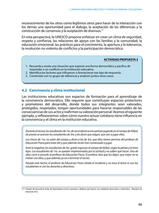 46
Orientaciones para directivos y tutores de primaria y secundaria
reconocimiento de los otros como legítimos otros para hacer de la interacción con
los demás una oportunidad para el diálogo, la aceptación de las diferencias y la
construcción de consensos y la aceptación de disensos.17
En esta perspectiva, la UNESCO propone enfatizar en crear un clima de seguridad,
respeto y confianza, las relaciones de apoyo con las familias y la comunidad, la
educación emocional, las prácticas para el crecimiento, la apertura y la tolerancia,
la resolución no violenta de conflictos y la participación democrática.
ACTIVIDAD PROPUESTA 5
1.	 Recuerda y anota una situación que exprese una forma democrática y pacífica de 		
	 responder a un conflicto en la institución educativa.
2.	 Identifica los factores que influyeron o favorecieron ese tipo de respuesta.
3.	 Coméntalo con tu grupo de referencia y analicen juntos otros casos.
4.2 Convivencia y clima institucional
Las instituciones educativas son espacios de formación para el aprendizaje de
la convivencia democrática. Ello requiere que constituyan espacios protectores
y promotores del desarrollo, donde todos sus integrantes sean valorados,
protegidos, respetados, tengan oportunidades para hacerse responsables de las
consecuencias de sus actos y reafirmen su valoración personal.Veamos el siguiente
ejemplo, y reflexionemos sobre cómo nuestro actuar cotidiano tiene influencia en
la convivencia y el clima en la institución educativa.
Duranteelrecreo,losestudiantesde1ro.desecundariaseencuentranjugandoenelcampodefútbol,
de pronto se acercan los estudiantes de 3ro. y les dicen que salgan, que van a jugar ellos.
Los chicos de 1ro. no salen del campo y dicen a los de 3ro. que ellos tienen permiso del profesor de
Educación Física para estar ahí y que además recién han comenzado a jugar.
Ante la negativa, los estudiantes de 3er. grado ingresan al campo de fútbol, cogen la pelota y la tiran
lejos. Los estudiantes de 1ro. se quedan impresionados por la actitud y no saben qué hacer. Uno de
ellos corre a avisarle al profesor de Educación Física. El profesor dice que los dejen, que mejor no se
metan con ellos, y que además ya va a terminar el recreo.
Pasado este hecho, el profesor de Educación Física olvida el incidente y no toca el tema ni con los
estudiantes ni con los docentes y directivos.
(17)	 Tomado del documento Rutas del Aprendizaje-Convivir, participar y deliberar para ejercer una ciudadanía democrática e intercultura - Ministerio de
Educación 2012.
 