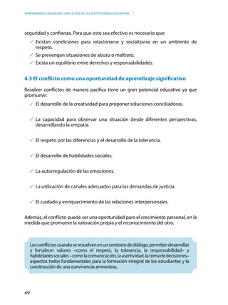 49
APRENDIENDO A RESOLVER CONFLICTOS EN LAS INSTITUCIONES EDUCATIVAS
seguridad y confianza. Para que esto sea efectivo es necesario que:
	Existan condiciones para relacionarse y socializarse en un ambiente de
respeto.
	Se prevengan situaciones de abuso o maltrato.
	Exista un equilibrio entre derechos y responsabilidades.
4.3 El conflicto como una oportunidad de aprendizaje significativo
Resolver conflictos de manera pacífica tiene un gran potencial educativo ya que
promueve:
	El desarrollo de la creatividad para proponer soluciones conciliadoras.
	La capacidad para observar una situación desde diferentes perspectivas,
desarrollando la empatía.
	El respeto por las diferencias y el desarrollo de la tolerancia.
	El desarrollo de habilidades sociales.
	La autorregulación de las emociones.
	La utilización de canales adecuados para las demandas de justicia.
	El cuidado y enriquecimiento de las relaciones interpersonales.
Además, el conflicto puede ser una oportunidad para el crecimiento personal, en la
medida que promueve la valoración propia y el reconocimiento del otro.
Losconflictoscuandoseresuelvenenuncontextodediálogo,permitendesarrollar
y fortalecer valores –como el respeto, la tolerancia, la responsabilidad– y
habilidadessociales–comolacomunicación,laasertividad,latomadedecisiones–
aspectos todos fundamentales para la formación integral de los estudiantes y la
construcción de una convivencia armoniosa.
 