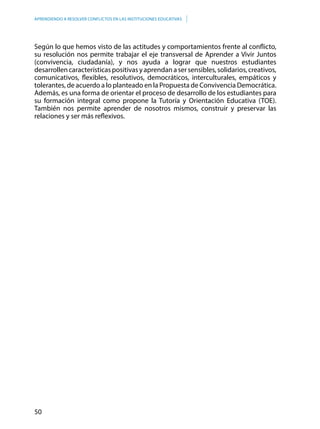 50
APRENDIENDO A RESOLVER CONFLICTOS EN LAS INSTITUCIONES EDUCATIVAS
Según lo que hemos visto de las actitudes y comportamientos frente al conflicto,
su resolución nos permite trabajar el eje transversal de Aprender a Vivir Juntos
(convivencia, ciudadanía), y nos ayuda a lograr que nuestros estudiantes
desarrollencaracterísticaspositivasyaprendanasersensibles,solidarios,creativos,
comunicativos, flexibles, resolutivos, democráticos, interculturales, empáticos y
tolerantes, de acuerdo a lo planteado en la Propuesta de Convivencia Democrática.
Además, es una forma de orientar el proceso de desarrollo de los estudiantes para
su formación integral como propone la Tutoría y Orientación Educativa (TOE).
También nos permite aprender de nosotros mismos, construir y preservar las
relaciones y ser más reflexivos.
 