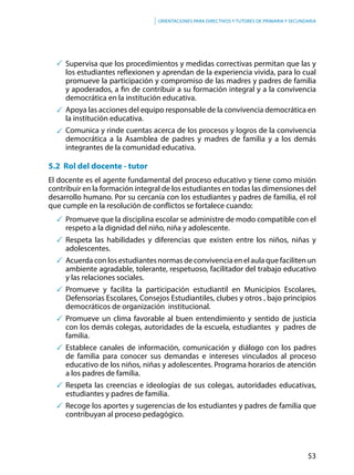 53
Orientaciones para directivos y tutores de primaria y secundaria
	 Supervisa que los procedimientos y medidas correctivas permitan que las y
los estudiantes reflexionen y aprendan de la experiencia vivida, para lo cual
promueve la participación y compromiso de las madres y padres de familia
y apoderados, a fin de contribuir a su formación integral y a la convivencia
democrática en la institución educativa.
	 Apoya las acciones del equipo responsable de la convivencia democrática en
la institución educativa.
	 Comunica y rinde cuentas acerca de los procesos y logros de la convivencia
democrática a la Asamblea de padres y madres de familia y a los demás
integrantes de la comunidad educativa.
5.2 Rol del docente - tutor
El docente es el agente fundamental del proceso educativo y tiene como misión
contribuir en la formación integral de los estudiantes en todas las dimensiones del
desarrollo humano. Por su cercanía con los estudiantes y padres de familia, el rol
que cumple en la resolución de conflictos se fortalece cuando:
	Promueve que la disciplina escolar se administre de modo compatible con el
respeto a la dignidad del niño, niña y adolescente.
	Respeta las habilidades y diferencias que existen entre los niños, niñas y
adolescentes.
	 Acuerda con los estudiantes normas de convivencia en el aula que faciliten un
ambiente agradable, tolerante, respetuoso, facilitador del trabajo educativo
y las relaciones sociales.
	Promueve y facilita la participación estudiantil en Municipios Escolares,
Defensorías Escolares, Consejos Estudiantiles, clubes y otros , bajo principios
democráticos de organización institucional.
	Promueve un clima favorable al buen entendimiento y sentido de justicia
con los demás colegas, autoridades de la escuela, estudiantes y padres de
familia.
	Establece canales de información, comunicación y diálogo con los padres
de familia para conocer sus demandas e intereses vinculados al proceso
educativo de los niños, niñas y adolescentes. Programa horarios de atención
a los padres de familia.
	Respeta las creencias e ideologías de sus colegas, autoridades educativas,
estudiantes y padres de familia.
	Recoge los aportes y sugerencias de los estudiantes y padres de familia que
contribuyan al proceso pedagógico.
 