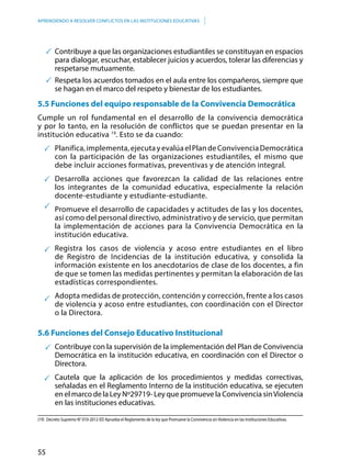 55
APRENDIENDO A RESOLVER CONFLICTOS EN LAS INSTITUCIONES EDUCATIVAS
	Contribuye a que las organizaciones estudiantiles se constituyan en espacios
para dialogar, escuchar, establecer juicios y acuerdos, tolerar las diferencias y
respetarse mutuamente.
	Respeta los acuerdos tomados en el aula entre los compañeros, siempre que
se hagan en el marco del respeto y bienestar de los estudiantes.
5.5 Funciones del equipo responsable de la Convivencia Democrática
Cumple un rol fundamental en el desarrollo de la convivencia democrática
y por lo tanto, en la resolución de conflictos que se puedan presentar en la
institución educativa 19
. Esto se da cuando:
Planifica,implementa,ejecutayevalúaelPlandeConvivenciaDemocrática
con la participación de las organizaciones estudiantiles, el mismo que
debe incluir acciones formativas, preventivas y de atención integral.
Desarrolla acciones que favorezcan la calidad de las relaciones entre
los integrantes de la comunidad educativa, especialmente la relación
docente-estudiante y estudiante-estudiante.
Promueve el desarrollo de capacidades y actitudes de las y los docentes,
así como del personal directivo, administrativo y de servicio, que permitan
la implementación de acciones para la Convivencia Democrática en la
institución educativa.
Registra los casos de violencia y acoso entre estudiantes en el libro
de Registro de Incidencias de la institución educativa, y consolida la
información existente en los anecdotarios de clase de los docentes, a fin
de que se tomen las medidas pertinentes y permitan la elaboración de las
estadísticas correspondientes.
Adopta medidas de protección, contención y corrección, frente a los casos
de violencia y acoso entre estudiantes, con coordinación con el Director
o la Directora.
5.6 Funciones del Consejo Educativo Institucional
Contribuye con la supervisión de la implementación del Plan de Convivencia
Democrática en la institución educativa, en coordinación con el Director o
Directora.
Cautela que la aplicación de los procedimientos y medidas correctivas,
señaladas en el Reglamento Interno de la institución educativa, se ejecuten
en el marco de la Ley Nº29719- Ley que promueve la Convivencia sinViolencia
en las instituciones educativas.
(19)	 Decreto Supremo N° 010-2012-ED Aprueba el Reglamento de la ley que Promueve la Convivencia sinViolencia en las Instituciones Educativas.
 