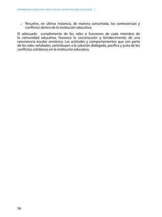 56
APRENDIENDO A RESOLVER CONFLICTOS EN LAS INSTITUCIONES EDUCATIVAS
Resuelve, en última instancia, de manera concertada, las controversias y
conflictos dentro de la institución educativa.
El adecuado cumplimiento de los roles o funciones de cada miembro de
la comunidad educativa, favorece la construcción y fortalecimiento de una
convivencia escolar armónica. Las actitudes y comportamientos que son parte
de los roles señalados, contribuyen a la solución dialogada, pacífica y justa de los
conflictos cotidianos en la institución educativa.
 