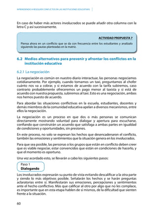 60
APRENDIENDO A RESOLVER CONFLICTOS EN LAS INSTITUCIONES EDUCATIVAS
En caso de haber más actores involucrados se puede añadir otra columna con la
letra C y así sucesivamente.
ACTIVIDAD PROPUESTA 7
Piensa ahora en un conflicto que se da con frecuencia entre los estudiantes y analízalo
siguiendo las pautas planteadas en la matriz.
6.2	 Medios alternativos para prevenir y afrontar los conflictos en la
institución educativa
6.2.1	La negociación
La negociación es común en nuestro diario interactuar, las personas negociamos
cotidianamente. Por ejemplo, cuando tomamos un taxi, preguntamos al chofer
cuánto nos va a cobrar, y si estamos de acuerdo con la tarifa subiremos, caso
contrario probablemente ofreceremos un pago menor al taxista y si está de
acuerdo con nuestra propuesta, subiremos al taxi. Esto es una negociación, ambos
nos hemos puesto de acuerdo.
Para abordar las situaciones conflictivas en la escuela, estudiantes, docentes y
demás miembros de la comunidad educativa apelan a diversos mecanismos, entre
ellos la negociación.
La negociación es un proceso en que dos o más personas se comunican
directamente mostrando voluntad para dialogar y apertura para escucharse,
confiando que construirán un acuerdo que satisfaga a ambas partes en igualdad
de condiciones y oportunidades, sin presiones.
En este proceso, no solo se expresan los hechos que desencadenaron el conflicto,
también las emociones y sentimientos que la situación genera en los involucrados.
Para que sea posible, las personas o los grupos que están en conflicto deben creer
que es viable negociar, estar convencidos que están en condiciones de hacerlo, y
que el momento es oportuno.
Una vez acordado esto, se llevarán a cabo los siguientes pasos:
	 Paso 1
	Dialogando
Los involucrados expresarán su punto de vista evitando descalificar a la otra parte
y siendo lo más objetivos posible. Señalarán los hechos y se harán preguntas
aclaratorias entre sí. Manifestarán sus emociones, percepciones y sentimientos
ante el hecho conflictivo. Más que calificar al otro por algo que no les complace,
es importante que en esta etapa hablen de sí mismos, de la dificultad que sienten
frente a la situación.
 