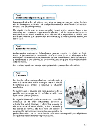 61
Orientaciones para directivos y tutores de primaria y secundaria
	 Paso 2
	 Identificando el problema y los intereses
Luego que los involucrados tienen más información y conocen los puntos de vista
de una y otra parte, aclararán cuál es el problema en sí, e identificarán los intereses
de cada uno y los compartidos.
Un interés común que se puede rescatar es que ambos quieren llegar a un
acuerdo y, en consecuencia, preservar la relación. Los intereses comunes a veces
no aparecen en forma inmediata. Para identificarlos requeriremos señalar qué
necesita cada uno, que se escuchen mutuamente y estén dispuestos a ceder, de
ser el caso.
	 Paso 3
	 Buscando soluciones
Ambas partes involucradas deben buscar generar empatía con el otro, es decir,
tratar de “ponerse en los zapatos del otro” y expresar todas las ideas que se les
ocurra para resolver esta situación que los separa, teniendo en cuenta los intereses
y necesidades el uno del otro. La creatividad juega un papel muy importante en
este momento.
Las posibles soluciones son opciones potenciales para resolver el conflicto.
	 Paso 4
	 El acuerdo
Los involucrados evaluarán las ideas mencionadas y
construirán en base a ellas una que sea real, viable,
beneficiosa para ambos y resuelva la situación
conflictiva.
Se sugiere que el acuerdo sea claro, preciso y, de ser
posible, se exprese por escrito, señalando quién hace
qué, cómo, cuándo y dónde.
La negociación entre los miembros de una comunidad
educativa se da entre estudiantes, docentes y
estudiantes, administrativos y docentes, grupos de
docentes entre sí, entre niveles, entre la escuela y
los padres de familia, etc. Para que sea posible la
negociación es importante que exista una simetría de
poder, de manera que las partes involucradas sientan que participan del proceso
en igualdad de condiciones y oportunidades.
 