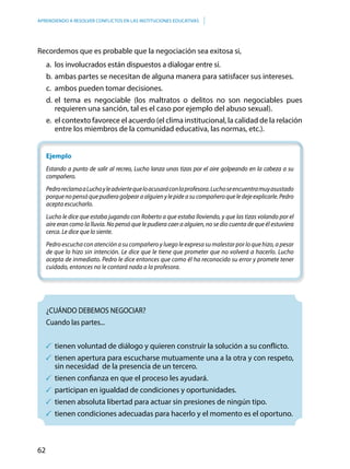 62
APRENDIENDO A RESOLVER CONFLICTOS EN LAS INSTITUCIONES EDUCATIVAS
Recordemos que es probable que la negociación sea exitosa si,
a.	 los involucrados están dispuestos a dialogar entre sí.
b.	ambas partes se necesitan de alguna manera para satisfacer sus intereses.
c.	 ambos pueden tomar decisiones.
d.	el tema es negociable (los maltratos o delitos no son negociables pues
requieren una sanción, tal es el caso por ejemplo del abuso sexual).
e.	 el contexto favorece el acuerdo (el clima institucional, la calidad de la relación
entre los miembros de la comunidad educativa, las normas, etc.).
Ejemplo
Estando a punto de salir al recreo, Lucho lanza unas tizas por el aire golpeando en la cabeza a su
compañero.
PedroreclamaaLuchoyleadviertequeloacusaráconlaprofesora.Luchoseencuentramuyasustado
porquenopensóquepudieragolpearaalguienylepideasucompañeroqueledejeexplicarle.Pedro
acepta escucharlo.
Lucho le dice que estaba jugando con Roberto a que estaba lloviendo, y que las tizas volando por el
aire eran como la lluvia. No pensó que le pudiera caer a alguien, no se dio cuenta de que él estuviera
cerca. Le dice que lo siente.
Pedro escucha con atención a su compañero y luego le expresa su malestar por lo que hizo, a pesar
de que lo hizo sin intención. Le dice que le tiene que prometer que no volverá a hacerlo. Lucho
acepta de inmediato. Pedro le dice entonces que como él ha reconocido su error y promete tener
cuidado, entonces no le contará nada a la profesora.
	¿CUÁNDO DEBEMOS NEGOCIAR?
	Cuando las partes...
	tienen voluntad de diálogo y quieren construir la solución a su conflicto.
	tienen apertura para escucharse mutuamente una a la otra y con respeto,
sin necesidad de la presencia de un tercero.
	tienen confianza en que el proceso les ayudará.
	participan en igualdad de condiciones y oportunidades.
	tienen absoluta libertad para actuar sin presiones de ningún tipo.
	tienen condiciones adecuadas para hacerlo y el momento es el oportuno.
 