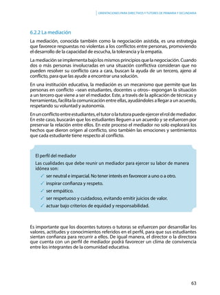 63
Orientaciones para directivos y tutores de primaria y secundaria
6.2.2 La mediación
La mediación, conocida también como la negociación asistida, es una estrategia
que favorece respuestas no violentas a los conflictos entre personas, promoviendo
el desarrollo de la capacidad de escucha, la tolerancia y la empatía.
La mediación se implementa bajo los mismos principios que la negociación. Cuando
dos o más personas involucradas en una situación conflictiva consideran que no
pueden resolver su conflicto cara a cara, buscan la ayuda de un tercero, ajeno al
conflicto, para que las ayude a encontrar una solución.
En una institución educativa, la mediación es un mecanismo que permite que las
personas en conflicto –sean estudiantes, docentes u otros– expongan la situación
a un tercero que viene a ser el mediador. Este, a través de la aplicación de técnicas y
herramientas, facilita la comunicación entre ellas, ayudándoles a llegar a un acuerdo,
respetando su voluntad y autonomía.
Enunconflictoentreestudiantes,eltutorolatutorapuedeejercerelroldemediador.
En este caso, buscarán que los estudiantes lleguen a un acuerdo y se esfuercen por
preservar la relación entre ellos. En este proceso el mediador no solo explorará los
hechos que dieron origen al conflicto, sino también las emociones y sentimientos
que cada estudiante tiene respecto al conflicto.
	El perfil del mediador
Las cualidades que debe reunir un mediador para ejercer su labor de manera
idónea son:
	ser neutral e imparcial. No tener interés en favorecer a uno o a otro.
	inspirar confianza y respeto.
	ser empático.
	ser respetuoso y cuidadoso, evitando emitir juicios de valor.
	actuar bajo criterios de equidad y responsabilidad.
Es importante que los docentes tutores o tutoras se esfuercen por desarrollar los
valores, actitudes y conocimientos referidos en el perfil, para que sus estudiantes
sientan confianza para recurrir a ellos. De igual manera, el director o la directora
que cuenta con un perfil de mediador podrá favorecer un clima de convivencia
entre los integrantes de la comunidad educativa.
 