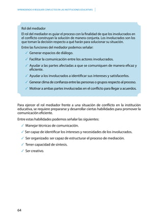 64
APRENDIENDO A RESOLVER CONFLICTOS EN LAS INSTITUCIONES EDUCATIVAS
	Rol del mediador
El rol del mediador es guiar el proceso con la finalidad de que los involucrados en
el conflicto construyan la solución de manera conjunta. Los involucrados son los
que toman la decisión respecto a qué harán para solucionar su situación.
Entre las funciones del mediador podemos señalar:
	Generar espacios de diálogo.
	Facilitar la comunicación entre los actores involucrados.
	Ayudar a las partes afectadas a que se comuniquen de manera eficaz y
eficiente.
	Ayudar a los involucrados a identificar sus intereses y satisfacerlos.
	 Generar clima de confianza entre las personas o grupos respecto al proceso.
	Motivar a ambas partes involucradas en el conflicto para llegar a acuerdos.
Para ejercer el rol mediador frente a una situación de conflicto en la institución
educativa, se requiere prepararse y desarrollar ciertas habilidades para promover la
comunicación eficiente.
Entre estas habilidades podemos señalar las siguientes:
	Manejar técnicas de comunicación.
Ser capaz de identificar los intereses y necesidades de los involucrados.
	Ser organizado: ser capaz de estructurar el proceso de mediación.
	Tener capacidad de síntesis.
	Ser creativo.
 