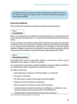 65
Orientaciones para directivos y tutores de primaria y secundaria
Lametadelmediadoresayudaralaspersonasolosgruposenconflictoaencontrar
una solución: no juzga, no castiga, no da la solución al conflicto; solo genera el
espacio para el diálogo.
Pasos de la mediación
Para el proceso de mediación se requiere realizar los siguientes pasos:
	 Paso 1
	 La evaluación
Esta es una etapa previa a la mediación propiamente dicha. Se realiza después de
estar instalados cómodamente en un espacio adecuado, libre de interrupciones y
ruidos.
En este momento, el mediador recoge información de ambas partes por separado
e identifica si el problema puede ser mediado, si ellos tienen real ánimo de dialogar
o si se requiere una intervención especial, por lo complejo o serio del asunto.
También se explica a los actores involucrados en qué consiste el proceso, cuál es el
rol que asumirá el mediador y que todo lo que se diga quedará entre ellos.
	 Paso 2
	 Pautando el proceso
Esta etapa busca que los involucrados confíen en el proceso y sientan que el
mediador los va a ayudar a resolver su conflicto.
Los involucrados se presentan y luego el mediador señala las reglas que deberán
ser aceptadas por ellos y respetadas a lo largo de la mediación.
Las reglas a seguir son:
	Estar dispuestos a resolver el conflicto y llegar a una solución.
	Escuchar con atención.
	No interrumpir cuando el otro tenga el uso de la palabra.
	Respetar al otro. No insultarse ni agredirse.
	Decir la verdad, no inventar o mentir sobre los hechos.
	Comprometerse a respetar el acuerdo al cual lleguen y cumplirlo, en caso 		
contrario señalar las consecuencias de su incumplimiento.
	Comprometerse a asistir a todas las sesiones de ser el caso.20
(20)	 La mediación puede en algunas oportunidades requerir varias reuniones.
 