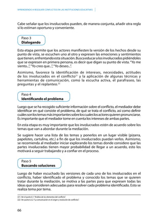 66
APRENDIENDO A RESOLVER CONFLICTOS EN LAS INSTITUCIONES EDUCATIVAS
Cabe señalar que los involucrados pueden, de manera conjunta, añadir otra regla
si lo estiman oportuno y conveniente.
	 Paso 3
	Dialogando
Esta etapa permite que los actores manifiesten la versión de los hechos desde su
punto de vista, se escuchen uno al otro y expresen las emociones y sentimientos
quetienen,enfrentandoestasituación.Buscaeducaralosinvolucradospidiéndoles
que se expresen en primera persona, es decir que digan su punto de vista.“Yo me
siento...”,“Yo creo que...”,“Yo deseo...”.
Asimismo, favorece la identificación de intereses, necesidades, actitudes
de los involucrados en el conflicto21
y la aplicación de algunas técnicas y
herramientas de comunicación, como la escucha activa, el parafraseo, las
preguntas y el replanteo.22
	 Paso 4
	 Identificando el problema
Luego que se ha recogido suficiente información sobre el conflicto, el mediador debe
identificar en qué consiste el problema, de qué se trata el conflicto, así como definir
cuálessonlostemasmásimportantessobreloscualeslosactoresquierenpronunciarse.
Es importante que el mediador tome en cuenta los intereses de ambas partes.
En esta etapa es muy importante que los involucrados estén de acuerdo sobre los
temas que van a abordar durante la mediación.
Se sugiere hacer una lista de los temas y ponerlos en un lugar visible (pizarra,
papelotes, cartulina, etc.) a fin de que los involucrados puedan verlos. Asimismo,
se recomienda al mediador iniciar explorando los temas donde considere que las
partes involucradas tienen mayor probabilidad de llegar a un acuerdo, esto los
motivará a seguir trabajando y a confiar en el proceso.
	 Paso 5
	 Buscando soluciones
Luego de haber escuchado las versiones de cada uno de los involucrados en el
conflicto, haber identificado el problema y conocido los temas que se quieren
tratar durante la mediación, se motiva a las partes para que expresen todas las
ideas que consideren adecuadas para resolver cada problema identificado. Esto se
realiza tema por tema.
(21) Ver el punto 6.1:“Análisis de los elementos del conflicto”.
(22) Ver punto 6.3.2:“La comunicación en el origen y resolución de conflictos”.
 