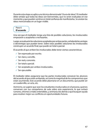 67
Orientaciones para directivos y tutores de primaria y secundaria
Durante esta etapa se aplica una técnica denominada“Lluvia de ideas”. El mediador
debe señalar que todas las ideas son bienvenidas, que no serán evaluadas en ese
momento y que pueden sentirse en total confianza de manifestarlas. Se anotan las
ideas mencionadas en un lugar visible.
	 Paso 6
	 El acuerdo
Una vez que el mediador tenga una lista de posibles soluciones, los involucrados
empezarán a aceptarlas o rechazarlas.
Luego,seevaluaránlassolucionesaceptadasporambaspartes,señalandolasventajas
o desventajas que puedan tener. Sobre estas posibles soluciones los involucrados
construyen un acuerdo final, que puede ser total o parcial.
El acuerdo al que arriben los involucrados debe tener ciertas características:
	Ser expresado por escrito.
	Ser claro y sencillo.
	Ser real y concreto.
	Ser total o parcial.
	Ser aceptado por ambos involucrados.
	Ser ejecutable.
El mediador debe asegurarse que las partes involucradas conozcan los alcances
del acuerdo al que están arribando, así como la magnitud de los compromisos que
están asumiendo. Este acuerdo debe plasmarse en un documento, que puede ser
un cuadernillo, un acta, etc.
Asimismo, se sugiere que sean los estudiantes involucrados en el proceso, quienes
conversen con sus compañeros de aula sobre esta experiencia, lo que evitará
rumores, chismes o malos entendidos, y animará a los demás a que busquen ayuda
para resolver mejor sus conflictos en oportunidades futuras.
 