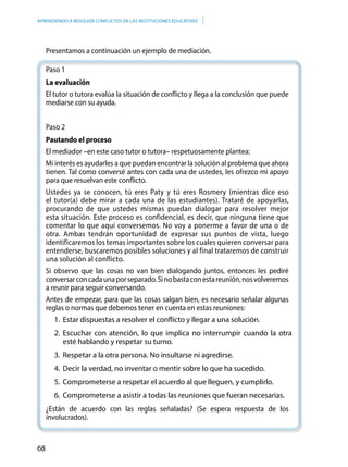 68
APRENDIENDO A RESOLVER CONFLICTOS EN LAS INSTITUCIONES EDUCATIVAS
Presentamos a continuación un ejemplo de mediación.
Paso 1
La evaluación
El tutor o tutora evalúa la situación de conflicto y llega a la conclusión que puede
mediarse con su ayuda.
Paso 2
Pautando el proceso
El mediador –en este caso tutor o tutora– respetuosamente plantea:
Mi interés es ayudarles a que puedan encontrar la solución al problema que ahora
tienen. Tal como conversé antes con cada una de ustedes, les ofrezco mi apoyo
para que resuelvan este conflicto.
Ustedes ya se conocen, tú eres Paty y tú eres Rosmery (mientras dice eso
el tutor(a) debe mirar a cada una de las estudiantes). Trataré de apoyarlas,
procurando de que ustedes mismas puedan dialogar para resolver mejor
esta situación. Este proceso es confidencial, es decir, que ninguna tiene que
comentar lo que aquí conversemos. No voy a ponerme a favor de una o de
otra. Ambas tendrán oportunidad de expresar sus puntos de vista, luego
identificaremos los temas importantes sobre los cuales quieren conversar para
entenderse, buscaremos posibles soluciones y al final trataremos de construir
una solución al conflicto.
Si observo que las cosas no van bien dialogando juntos, entonces les pediré
conversarconcadaunaporseparado.Sinobastaconestareunión,nosvolveremos
a reunir para seguir conversando.
Antes de empezar, para que las cosas salgan bien, es necesario señalar algunas
reglas o normas que debemos tener en cuenta en estas reuniones:
1.	 Estar dispuestas a resolver el conflicto y llegar a una solución.
2.	Escuchar con atención, lo que implica no interrumpir cuando la otra
esté hablando y respetar su turno.
3.	 Respetar a la otra persona. No insultarse ni agredirse.
4.	 Decir la verdad, no inventar o mentir sobre lo que ha sucedido.
5.	 Comprometerse a respetar el acuerdo al que lleguen, y cumplirlo.
6.	 Comprometerse a asistir a todas las reuniones que fueran necesarias.
¿Están de acuerdo con las reglas señaladas? (Se espera respuesta de los
involucrados).
 
