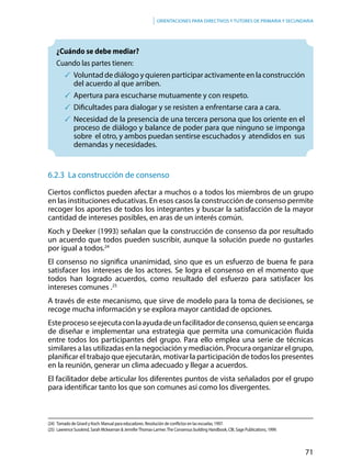 71
Orientaciones para directivos y tutores de primaria y secundaria
¿Cuándo se debe mediar?
Cuando las partes tienen:
	 Voluntad de diálogo y quieren participar activamente en la construcción
del acuerdo al que arriben.
	Apertura para escucharse mutuamente y con respeto.
	Dificultades para dialogar y se resisten a enfrentarse cara a cara.
	Necesidad de la presencia de una tercera persona que los oriente en el
proceso de diálogo y balance de poder para que ninguno se imponga
sobre el otro, y ambos puedan sentirse escuchados y atendidos en sus
demandas y necesidades.
6.2.3 La construcción de consenso
Ciertos conflictos pueden afectar a muchos o a todos los miembros de un grupo
en las instituciones educativas. En esos casos la construcción de consenso permite
recoger los aportes de todos los integrantes y buscar la satisfacción de la mayor
cantidad de intereses posibles, en aras de un interés común.
Koch y Deeker (1993) señalan que la construcción de consenso da por resultado
un acuerdo que todos pueden suscribir, aunque la solución puede no gustarles
por igual a todos.24
El consenso no significa unanimidad, sino que es un esfuerzo de buena fe para
satisfacer los intereses de los actores. Se logra el consenso en el momento que
todos han logrado acuerdos, como resultado del esfuerzo para satisfacer los
intereses comunes .25
A través de este mecanismo, que sirve de modelo para la toma de decisiones, se
recoge mucha información y se explora mayor cantidad de opciones.
Esteprocesoseejecutaconlaayudadeunfacilitadordeconsenso,quienseencarga
de diseñar e implementar una estrategia que permita una comunicación fluida
entre todos los participantes del grupo. Para ello emplea una serie de técnicas
similares a las utilizadas en la negociación y mediación. Procura organizar el grupo,
planificar el trabajo que ejecutarán, motivar la participación de todos los presentes
en la reunión, generar un clima adecuado y llegar a acuerdos.
El facilitador debe articular los diferentes puntos de vista señalados por el grupo
para identificar tanto los que son comunes así como los divergentes.
(24)	 Tomado de Girard y Koch: Manual para educadores. Resolución de conflictos en las escuelas, 1997.
(25)	 Lawrence Susskind, Sarah Mckearnan & JenniferThomas-Larmer.The Consensus building Handbook, CBI, Sage Publications, 1999.
 