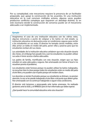 72
APRENDIENDO A RESOLVER CONFLICTOS EN LAS INSTITUCIONES EDUCATIVAS
Por su complejidad, este mecanismo requiere la presencia de un facilitador
preparado, que apoye la construcción de los acuerdos. En una institución
educativa en la cual conviven múltiples actores, algunas veces pueden
producirse conflictos complejos que requieren un abordaje distinto. Es en
este escenario donde la construcción de consenso puede ser el mecanismo
adecuado a ser implementado.
	Ejemplo
	Imaginemos el caso de una institución educativa con los vidrios rotos,
algunas estructuras a punto de colapsar y los baños en mal estado. La
institución educativa no demuestra estar en condiciones seguras para recibir
a los estudiantes en sus aulas. El director ha tomado ciertas medidas, entre
ellas armar un toldo en medio del patio, poner sillas y pizarras para que los
estudiantes reciban ahí sus clases.
Las autoridades de la institución educativa señalaron que esta situación duraría
dos meses, sin embargo han pasado tres y aún los estudiantes no pueden utilizar
sus aulas ni tener acceso a baños adecuados.
	Los padres de familia, mortificados con esta situación, exigen que sus hijos
estudien en aulas adecuadas y seguras. Han amenazado con tomar el local si no
resuelven pronto el problema.
	Los estudiantes están furiosos porque no pueden utilizar los baños malogrados,
no escuchan bien la clase porque todos los estudiantes están en medio del patio
al aire libre y no pueden usar el patio porque ahí reciben clases.
	Los docentes se sienten frustrados porque sus estudiantes se distraen, no prestan
atención, la voz se les pierde trabajando al aire libre a tal punto que deben gritar.
Han amenazado con no continuar trabajando si siguen estas condiciones.
	El director está temeroso y preocupado ante tantas amenazas. Ha realizado
gestiones ante la UGEL y el MINEDU pero le han informado que debe esperar.
	¿Qué puede hacer la comunidad educativa ante esta situación?
	
 