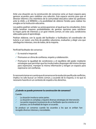 73
Orientaciones para directivos y tutores de primaria y secundaria
Ante una situación así, la construcción de consenso sería un buen espacio para
generar acuerdos para viabilizar una solución. Este espacio serviría para que el
director informe a los miembros de la comunidad educativa sobre las gestiones
ante la UGEL y el MINEDU, y la posibilidad de obtener fondos para realizar los
arreglos en la institución educativa.
Los padres podrían señalar sus preocupaciones al igual que los estudiantes. Entre
todos tendrían mayores probabilidades de generar opciones para satisfacer
la mayor parte de intereses y un gran interés común, en este caso, condiciones
adecuadas para el aprendizaje.
Podrían elaborar, con la ayuda del facilitador o facilitadora (el coordinador de
tutoría o un tutor), una lista de posibles soluciones, evaluarlas y elegir una que
satisfaga los intereses, sino de todos, de la mayoría.
Perfil del facilitador de consenso:
	Es neutral e imparcial.
	Promueve un clima de confianza, respeto y colaboración.
	Promueve la igualdad de condiciones y el equilibrio del poder mediante
estrategias que permitan que los involucrados dispongan del mismo tiempo
para expresarse, manejen la misma información y tengan un espacio para
expresarse con confianza.
Esnecesariotomarencuentaqueelconsensoenlaresoluciónpacíficadeconflictos,
implica no solo buscar un interés común, y acuerdo de la mayoría, si no que es
necesario hacerlo en un contexto de respeto a los derechos.
	 ¿Cuándo se puede promover la construcción de consenso?
Cuando:
	 La situación involucra varias partes.														
	 La situación es compleja y requiere diversas estrategias de intervención.
	 Las partes requieren la presencia de un facilitador que los oriente en el
	 proceso, con la finalidad de lograr un acuerdo.
Se produce un consenso cuando los acuerdos a los que se arriban han
recogido diversos intereses y necesidades.
 