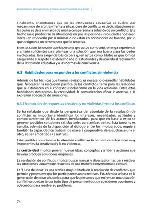 74
APRENDIENDO A RESOLVER CONFLICTOS EN LAS INSTITUCIONES EDUCATIVAS
Finalmente, encontramos que en las instituciones educativas se suelen usar
mecanismos de arbitraje frente a situaciones de conflicto, es decir, situaciones en
las cuales se deja en manos de una tercera persona la solución de un conflicto. Este
hecho suele producirse en situaciones en que las personas involucradas no tienen
interés en resolverlo por sí mismas o no están en condiciones de hacerlo, por lo
que designan a un tercero para que lo resuelva.
En estos casos lo ideal es que la persona que actúe como árbitro tenga experiencia
y criterio suficientes para plantear una solución que sea buena para las partes
involucradas. Una exigencia básica para quien actúa como árbitro es que lo haga
asegurandoelrespetoalosderechosdelosestudiantesydeacuerdoalreglamento
de la institución educativa y a las normas de convivencia.
6.3	 Habilidades para responder a los conflictos sin violencia
Además de las técnicas que hemos revisado, es necesario desarrollar habilidades
que favorezcan la resolución pacífica de los conflictos, tanto para las relaciones
que se establecen en el contexto escolar como en la vida cotidiana. Entre estas
habilidades destacamos la creatividad, la comunicación eficaz y asertiva, y la
expresión adecuada de emociones.
6.3.1	Promoción de respuestas creativas y no violentas frente a los conflictos
Se ha señalado que desde la perspectiva del abordaje de la resolución de
conflictos es importante identificar los intereses, necesidades, actitudes y
comportamientos de los actores involucrados, para que en base a estos se
generen posibles soluciones satisfactorias para ambas partes. Esta tarea no es
sencilla, además de la disposición al diálogo entre los involucrados, requiere
también la capacidad de trabajar de manera cooperativa, de escucharse uno al
otro, de ser empáticos y asertivos.
Estas posibles soluciones a la situación conflictiva tienen dos características muy
importantes: la creatividad y la no violencia.
La creatividad implica generar nuevas ideas, conceptos y arribar a acciones que
llevan a producir soluciones originales.
La resolución de conflictos implica buscar nuevas y diversas formas para resolver
las situaciones usualmente resueltas de una manera convencional o común.
La“Lluvia de ideas”es una técnica muy utilizada en la resolución de conflictos, que
permite y promueve que los participantes sean creativos. Esta técnica se basa en la
generación de ideas aleatorias, para que las personas que enfrentan una situación
conflictiva puedan lanzar todo tipo de pensamientos que consideren oportunos y
adecuados para resolver su problema.
 