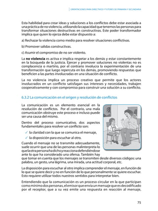 75
Orientaciones para directivos y tutores de primaria y secundaria
Esta habilidad para crear ideas y soluciones a los conflictos debe estar asociada a
unaprácticadenoviolencia,utilizandolacapacidadquetenemoslaspersonaspara
transformar situaciones destructivas en constructivas. Este poder transformador
implica que quien lo ejerza debe estar dispuesto a:
a) Rechazar la violencia como medio para resolver situaciones conflictivas.
b) Promover salidas constructivas.
c) Asumir el compromiso de no ser violento.
La no violencia es activa e implica respetar a los demás y estar constantemente
en la búsqueda de la justicia. Ejercer y promover soluciones no violentas no es
complacencia o martirio, por el contrario involucra la experimentación de una
transformación que luego repercuta en los demás, promoviendo respuestas que
beneficien a las partes involucradas en una situación de conflicto.
La no violencia implica un proceso creativo que permite que los actores
involucrados en un conflicto satisfagan sus intereses y necesidades, trabajen
cooperativamente y con compromiso para construir una solución a su conflicto.
6.3.2 La comunicación en el origen y resolución de conflictos
La comunicación es un elemento esencial en la
resolución de conflictos. Por el contrario, una mala
comunicación obstruye este proceso e incluso puede
ser una causa del mismo.
Dentro del proceso comunicativo, dos aspectos
fundamentales para resolver un conflicto son:
	la claridad con la que se comunica el mensaje,
	la disposición para escuchar al otro.
Cuando el mensaje no se transmite adecuadamente,
suele ocurrir que una de las personas malinterpreta lo
quelaotrapersonahadichoyreaccionadefendiéndose
ante lo que ha considerado una ofensa. También hay
que tomar en cuenta que los mensajes se transmiten desde diversos códigos: una
palabra, un gesto, una lágrima, una mirada, una actitud corporal, etc.
La disposición para escuchar al otro implica comprender el mensaje, en función de
lo que se quiere decir y no en función de lo que personalmente se quiere escuchar.
Esto requiere utilizar todos nuestros sentidos para interpretar bien.
Entendiendo que la comunicación es un proceso circular en la que participan
comomínimodospersonas,elemisorqueenvíaunmensajequeesdecodificado
por el receptor, que a su vez emite una respuesta en reacción al mensaje,
 
