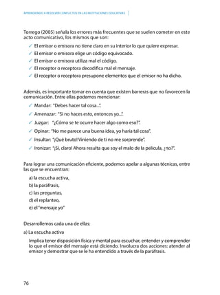 76
APRENDIENDO A RESOLVER CONFLICTOS EN LAS INSTITUCIONES EDUCATIVAS
Torrego (2005) señala los errores más frecuentes que se suelen cometer en este
acto comunicativo, los mismos que son:
	El emisor o emisora no tiene claro en su interior lo que quiere expresar.
	El emisor o emisora elige un código equivocado.
	El emisor o emisora utiliza mal el código.
	El receptor o receptora decodifica mal el mensaje.
	El receptor o receptora presupone elementos que el emisor no ha dicho.
Además, es importante tomar en cuenta que existen barreras que no favorecen la
comunicación. Entre ellas podemos mencionar:
	Mandar: “Debes hacer tal cosa...”.
	Amenazar: “Si no haces esto, entonces yo...”.
	Juzgar:	 “¿Cómo se te ocurre hacer algo como eso?”.
	Opinar: “No me parece una buena idea, yo haría tal cosa”.
	Insultar: “¡Qué bruto! Viniendo de ti no me sorprende”.
	Ironizar: “¡Sí, claro! Ahora resulta que soy el malo de la película, ¿no?”.
Para lograr una comunicación eficiente, podemos apelar a algunas técnicas, entre
las que se encuentran:
a) la escucha activa,
b) la paráfrasis,
c) las preguntas,
d) el replanteo,
e) el“mensaje yo”
Desarrollemos cada una de ellas:
a) La escucha activa
Implica tener disposición física y mental para escuchar, entender y comprender
lo que el emisor del mensaje está diciendo. Involucra dos acciones: atender al
emisor y demostrar que se le ha entendido a través de la paráfrasis.
 