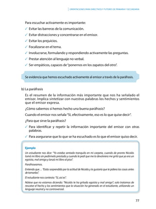 77
Orientaciones para directivos y tutores de primaria y secundaria
Para escuchar activamente es importante:
	Evitar las barreras de la comunicación.
	Evitar distracciones y concentrarse en el emisor.
	Evitar los prejuicios.
	Focalizarse en el tema.
	Involucrarse, formulando y respondiendo activamente las preguntas.
	Prestar atención al lenguaje no verbal.
	Ser empáticos, capaces de“ponernos en los zapatos del otro”.
Se evidencia que hemos escuchado activamente al emisor a través de la paráfrasis.
b) La paráfrasis
Es el resumen de la información más importante que nos ha señalado el
emisor. Implica sintetizar con nuestras palabras los hechos y sentimientos
que el emisor expresa.
¿Cómo sabemos si hemos hecho una buena paráfrasis?
Cuando el emisor nos señala“Sí, efectivamente, eso es lo que quise decir”.
¿Para que sirve la paráfrasis?
	Para identificar y repetir la información importante del emisor con otras
palabras.
	Para asegurarse que lo que se ha escuchado es lo que el emisor quiso decir.
Ejemplo
Un estudiante nos dice: “Yo estaba sentado tranquilo en mi carpeta, cuando de pronto Nicolás
tomó mi libro sin pedírmelo prestado y cuando le pedí que me lo devolviera me gritó que yo era un
egoísta, mal amigo y lanzó mi libro al piso”.
Parafraseamos.
Entiendo que… “Estás sorprendido por la actitud de Nicolás y te gustaría que te pidiera las cosas antes
detomarlas”.
El estudiante nos contesta: “Sí, así es”.
Nótese que no estamos diciendo: “Nicolás te ha gritado egoísta y mal amigo”; solo tratamos de
rescatar el hecho y los sentimientos que la situación ha generado en el estudiante, utilizando un
lenguaje neutral y no controversial.
 