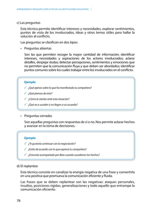 78
APRENDIENDO A RESOLVER CONFLICTOS EN LAS INSTITUCIONES EDUCATIVAS
c) Las preguntas
Esta técnica permite identificar intereses y necesidades, explorar sentimientos,
puntos de vista de los involucrados, ideas y otros temas útiles para hallar la
solución al conflicto.
Las preguntas se clasifican en dos tipos:
	 •	 Preguntas abiertas
Son las que permiten recoger la mayor cantidad de información; identificar
intereses, necesidades y aspiraciones de los actores involucrados; aclarar
detalles, despejar dudas; detectar percepciones, sentimientos y emociones que
no permiten que la comunicación fluya y que deben ser abordados; identificar
puntos comunes sobre los cuales trabajar entre los involucrados en el conflicto.
Ejemplo
	 ¿Qué opinas sobre lo que ha manifestado tu compañero?
	 ¿Qué piensas de esto?
	 ¿Cómo te sientes ante esta situación?
	 ¿Qué va a suceder si no llegan a un acuerdo?
	 •	 Preguntas cerradas
Son aquellas preguntas con respuestas de sí o no. Nos permite aclarar hechos
y avanzar en la toma de decisiones.
Ejemplo
	 ¿Te gustaría continuar con la negociación?
	 ¿Estás de acuerdo con lo que expresó tu compañero?
	 ¿Estuviste acompañado por Beto cuando sucedieron los hechos?	
d) El replanteo
Esta técnica consiste en canalizar la energía negativa de una frase y convertirla
en una positiva que promueva la comunicación eficiente y fluida.
Las frases que se deben replantear son las negativas: ataques personales,
insultos, posiciones rígidas, generalizaciones y todo aquello que entrampe la
comunicación eficiente.
 