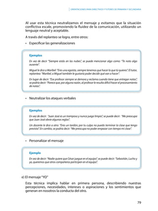 79
Orientaciones para directivos y tutores de primaria y secundaria
Al usar esta técnica neutralizamos el mensaje y evitamos que la situación
conflictiva escale, promoviendo la fluidez de la comunicación, utilizando un
lenguaje neutral y aceptable.
A través del replanteo se logra, entre otros:
•	 Especificar las generalizaciones
Ejemplos
En vez de decir “Siempre estás en las nubes”, se puede mencionar algo como: “Te noto algo
ausente”.
Miguel le dice a Maribel: “Eres una egoísta, siempre tenemos que hacer lo que tú quieres”. El tutor,
replantea: “Maribel, a Miguel también le gustaría poder decidir qué van a hacer”.
En lugar de decir: “Ese profesor siempre se demora y reclama cuando tiene que entregar notas”,
se podría decir: “Parece que, por alguna razón, al profesor le resulta difícil hacer el procesamiento
de notas”.
•	 Neutralizar los ataques verbales
Ejemplos
En vez de decir: “Juan José es un tramposo y nunca juega limpio”, se puede decir: “Me preocupa
que Juan José obvie algunas reglas”.
Un docente le dice a otro: “Eres un tardón; por tu culpa no puedo terminar la clase que tengo
prevista”. En cambio, se podría decir: “Me preocupa no poder empezar con tiempo mi clase”.
•	 Personalizar el mensaje
Ejemplo
En vez de decir: “Nadie quiere que César juegue en el equipo”, se puede decir: “Sebastián, Lucho y
yo, queremos que otros compañeros participen en el equipo”.
e) El mensaje“YO”
Esta técnica implica hablar en primera persona, describiendo nuestras
percepciones, necesidades, intereses o aspiraciones y los sentimientos que
generan en nosotros la conducta del otro.
 
