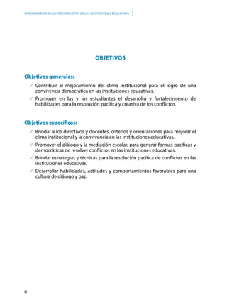 8
APRENDIENDO A RESOLVER CONFLICTOS EN LAS INSTITUCIONES EDUCATIVAS
OBJETIVOS
Objetivos generales:
	Contribuir al mejoramiento del clima institucional para el logro de una
convivencia democrática en las instituciones educativas.
	Promover en las y los estudiantes el desarrollo y fortalecimiento de
habilidades para la resolución pacífica y creativa de los conflictos.
Objetivos específicos:
	Brindar a los directivos y docentes, criterios y orientaciones para mejorar el
clima institucional y la convivencia en las instituciones educativas.
	Promover el diálogo y la mediación escolar, para generar formas pacíficas y
democráticas de resolver conflictos en las instituciones educativas.
	Brindar estrategias y técnicas para la resolución pacífica de conflictos en las
instituciones educativas.
	Desarrollar habilidades, actitudes y comportamientos favorables para una
cultura de diálogo y paz.
 