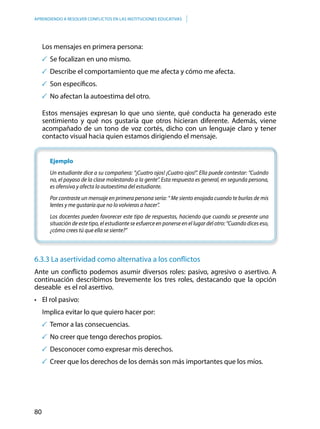 80
APRENDIENDO A RESOLVER CONFLICTOS EN LAS INSTITUCIONES EDUCATIVAS
Los mensajes en primera persona:
	Se focalizan en uno mismo.
	Describe el comportamiento que me afecta y cómo me afecta.
	Son específicos.
	No afectan la autoestima del otro.
Estos mensajes expresan lo que uno siente, qué conducta ha generado este
sentimiento y qué nos gustaría que otros hicieran diferente. Además, viene
acompañado de un tono de voz cortés, dicho con un lenguaje claro y tener
contacto visual hacia quien estamos dirigiendo el mensaje.
Ejemplo
Un estudiante dice a su compañera: “¡Cuatro ojos! ¡Cuatro ojos!”. Ella puede contestar: “Cuándo
no, el payaso de la clase molestando a la gente”. Esta respuesta es general, en segunda persona,
es ofensiva y afecta la autoestima del estudiante.
Por contraste un mensaje en primera persona sería: “ Me siento enojada cuando te burlas de mis
lentes y me gustaría que no lo volvieras a hacer”.
Los docentes pueden favorecer este tipo de respuestas, haciendo que cuando se presente una
situación de este tipo, el estudiante se esfuerce en ponerse en el lugar del otro: “Cuando dices eso,
¿cómo crees tú que ella se siente?”
6.3.3 La asertividad como alternativa a los conflictos
Ante un conflicto podemos asumir diversos roles: pasivo, agresivo o asertivo. A
continuación describimos brevemente los tres roles, destacando que la opción
deseable es el rol asertivo.
•	 El rol pasivo:
	 Implica evitar lo que quiero hacer por:
	Temor a las consecuencias.
	No creer que tengo derechos propios.
	Desconocer como expresar mis derechos.
	Creer que los derechos de los demás son más importantes que los míos.
 