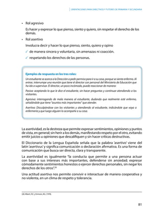 81
Orientaciones para directivos y tutores de primaria y secundaria
	
•	 Rol agresivo
	 Es hacer y expresar lo que pienso, siento y quiero, sin respetar el derecho de los 	
	demás.
•	 Rol asertivo
	 Involucra decir y hacer lo que pienso, siento, quiero y opino
	de manera sincera y voluntaria, sin amenazas ni coacción.
	respetando los derechos de las personas.
Ejemplos de respuesta en los tres roles:
UnestudianteseacercaalaDirecciónapedirpermisoparairasucasa,porquesesienteenfermo.Al
entrar, interrumpe una reunión que tiene el director con personal del Ministerio de Educación que
ha ido a supervisar. El director, un poco incómodo, puede reaccionar de manera:
Pasiva: aceptando lo que le dice el estudiante, sin hacer preguntas y continuar atendiendo a los
visitantes.
Agresiva: interrogando de mala manera al estudiante, dudando que realmente esté enfermo,
señalándole que tiene “asuntos más importantes” que atender.
Asertiva: Disculpándose con los visitantes y atendiendo al estudiante, indicándole que vaya a
enfermería y que luego alguien lo acompañe a su casa.
La asertividad, es la destreza que permite expresar sentimientos, opiniones y puntos
de vista, en general; sin herir a los demás, manifestando respeto por el otro, evitando
emitir juicios u opiniones que descalifiquen y sin hacer críticas destructivas.
El Diccionario de la Lengua Española señala que la palabra ‘asertivo’ viene del
latín‘asertivus’y significa comunicación o declaración afirmativa. Es una forma de
comunicación que busca ser directa, clara y transparente.
La asertividad es igualmente “la conducta que permite a una persona actuar
con base a sus intereses más importantes, defenderse sin ansiedad; expresar
cómodamente sentimientos honestos o ejercer derechos personales, sin negar los
derechos de los otros”.26
Una actitud asertiva nos permite convivir e interactuar de manera cooperativa y
no violenta, en un clima de respeto y tolerancia.
(26) Alberti, R.E. y Emmons, M.L (1978).
 