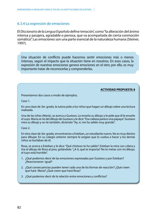 82
APRENDIENDO A RESOLVER CONFLICTOS EN LAS INSTITUCIONES EDUCATIVAS
6.3.4 La expresión de emociones
El Diccionario de la Lengua Española define‘emoción’, como“la alteración del ánimo
intensa y pasajera, agradable o penosa, que va acompañada de cierta conmoción
somática”. Las emociones son una parte esencial de la naturaleza humana (Steiner,
1997).
Una situación de conflicto puede hacernos sentir emociones más o menos
intensas, según el impacto que la situación tiene en nosotros. En esos casos, la
expresión de nuestras emociones genera emociones en el otro; por ello, es muy
importante tratar de reconocerlas y comprenderlas.
ACTIVIDAD PROPUESTA 8
Presentamos dos casos a modo de ejemplos.
Caso 1.
En una clase de 3er. grado, la tutora pide a los niños que hagan un dibujo sobre una lectura
realizada.
Una de las niñas (María), se acerca a Gustavo. Le enseña su dibujo y le pide que él le enseñe
el suyo. María se ríe del dibujo de Gustavo y le dice:“Esa cabeza parece una papaya”. Gustavo
mira su dibujo y se ríe también, diciendo:“Ay, sí, me ha salido muy grande”.
Caso 2.
En otra clase de 3er. grado, encontramos a Esteban, un estudiante nuevo. No es muy diestro
para dibujar. En su colegio anterior siempre le exigían que lo vuelva a hacer y los demás
niños se burlaban de él.
Rosa, se acerca a Esteban y le dice:“Qué chistoso te ha salido”. Esteban la mira con cólera y
tira el dibujo de Rosa al piso, gritándole:“¿A ti, qué te importa? No te metas con mi dibujo,
el tuyo está horrible”.
1.	 ¿Qué podemos decir de las emociones expresadas por Gustavo y por Esteban? 			
	 ¿Reaccionaron 	igual?
2.	 ¿Qué consecuencias pueden tener cada una de las formas de reacción? ¿Qué creen 		
	 que hará María? ¿Qué creen que hará Rosa?
3.	 ¿Qué podemos decir de la relación entre emociones y conflictos?
 