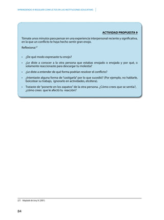 84
APRENDIENDO A RESOLVER CONFLICTOS EN LAS INSTITUCIONES EDUCATIVAS
(27)	 Adaptado de Levy, N. (2001).
ACTIVIDAD PROPUESTA 9
Tómate unos minutos para pensar en una experiencia interpersonal reciente y significativa,
en la que un conflicto te haya hecho sentir gran enojo.
Reflexiona:27
	 •	 ¿De qué modo expresaste tu enojo?
	 •	 ¿Le diste a conocer a la otra persona que estabas enojado o enojada y por qué, o
solamente reaccionaste para descargar tu molestia?
	 •	 ¿Le diste a entender de qué forma podrían resolver el conflicto?
	 •	 ¿Intentaste alguna forma de “castigarla” por lo que sucedió? (Por ejemplo, no hablarle,
boicotear su trabajo, ignorarlo en actividades, etcétera).
	 •	 Trataste de “ponerte en los zapatos” de la otra persona. ¿Cómo crees que se sentía?, 	
¿cómo crees que le afectó tu reacción?
 