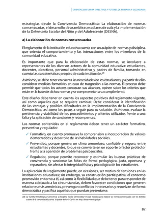 87
Orientaciones para directivos y tutores de primaria y secundaria
estrategias desde la Convivencia Democrática: La elaboración de normas
consensuadas, el desarrollo de asambleas escolares de aula y la implementación
de la Defensoría Escolar del Niño y del Adolescente (DESNA).
a) La elaboración de normas consensuadas
El reglamento de la institución educativa cuenta con un acápite de normas y disciplina,
que orienta el comportamiento y las interacciones entre los miembros de la
comunidad educativa.
Es importante que para la elaboración de estas normas, se involucre a
representantes de los diversos actores de la comunidad educativa: estudiantes,
docentes, directivos, personal administrativo y padres de familia, tomando en
cuenta las características propias de cada institución.28
Asimismo,se debetenerencuentalasnecesidadesdelosestudiantes,yapartirdeellas
considerar medidas formativas en caso de trasgresión a las normas. El proceso debe
permitir que todos los actores conozcan sus alcances, opinen sobre los criterios que
están en la base de dichas normas y se comprometan a su cumplimiento.
Este diseño debe tener en cuenta los aspectos positivos del reglamento vigente,
así como aquellos que se requiere cambiar. Debe considerar la identificación
de las ventajas y posibles dificultades en la implementación de la Convivencia
Democrática, así como los pasos a seguir para su solución. Asimismo, evaluar la
pertinencia y viabilidad de los procedimientos y criterios utilizados frente a una
falta y la aplicación de sanciones y recompensas.
Las normas contenidas en el reglamento deben tener un carácter formativo,
preventivo y regulador.
	Formativo, en cuanto promueve la comprensión e incorporación de valores
democráticos y desarrollo de las habilidades sociales.
	Preventivo, porque genera un clima armonioso, confiable y seguro, entre
estudiantes y docentes, lo que se convierte en un soporte o factor protector
frente a la aparición de problemas psicosociales.
	Regulador, porque permite reconocer y estimular las buenas prácticas de
convivencia y sancionar las faltas de forma pedagógica, justa, oportuna y
reparadora, sin afectar la integridad física y psicológica de los estudiantes.
La aplicación del reglamento puede, en ocasiones, ser motivo de tensiones en las
instituciones educativas; sin embargo, su construcción participativa, el consenso
promovido en torno a él, así como la flexibilidad que debe tener para responder de
manera adecuada a las circunstancias, deben favorecer condiciones que generen
relaciones más armónicas, prevengan conflictos innecesarios y resuelvan de forma
democrática y pacífica aquellos que puedan presentarse.
(28)	La “Cartilla Metodológica: Convivencia y Disciplina Escolar Democrática” incluye módulos para elaborar las normas consensuadas con los distintos
actores de la comunidad educativa. Se puede revisar la Cartilla en: http://ditoe.minedu.gob.pe
 