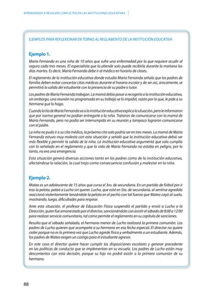 88
APRENDIENDO A RESOLVER CONFLICTOS EN LAS INSTITUCIONES EDUCATIVAS
EJEMPLOS PARA REFLEXIONAR EN TORNO AL REGLAMENTO DE LA INSTITUCIÓN EDUCATIVA
Ejemplo 1.
María Fernanda es una niña de 10 años que sufre una enfermedad por la que requiere acudir al
seguro cada tres meses. El especialista que la atiende solo puede recibirla durante la mañana los
días martes. Es decir, María Fernanda debe ir al médico en horario de clases.
El reglamento de la institución educativa donde estudia María Fernanda señala que los padres de
familia deben evitar concertar citas médicas durante el horario escolar y de ser así, únicamente, se
permitirá la salida del estudiante con la presencia de su padre o tutor.
LospadresdeMaríaFernandatrabajan.Lamamádebíapasararecogerlaalainstitucióneducativa,
sin embargo, una reunión no programada en su trabajo se lo impidió, razón por la que, le pide a su
hermana que lo haga.
CuandolatíadeMaríaFernandavaalainstitucióneducativaexplicalasituación,peroleinformaron
que por norma general no podían entregarle a la niña. Trataron de comunicarse con la mamá de
María Fernanda, pero no podía ser interrumpida en su reunión y tampoco lograron comunicarse
con el padre.
Laniñanopudoirasucitamédica,lapróximacitasolopodríaserentresmeses.LamamádeMaría
Fernanda estuvo muy molesta con esta situación y señaló que la institución educativa debió ser
más flexible y permitir la salida de la niña. La institución educativa argumentó que solo cumplía
con lo señalado en el reglamento y que la vida de María Fernanda no estaba en peligro, por lo
tanto, no era una emergencia.
Esta situación generó diversas acciones tanto en los padres como de la institución educativa,
afectándose la relación, lo cual trajo como consecuencia confusión y malestar en la niña.
Ejemplo 2.
Mateo es un adolescente de 15 años que cursa el 3ro. de secundaria. En un partido de fútbol por ir
tras la pelota, pateó a Lucho sin querer. Lucho, que está en 5to. de secundaria, al sentirse agredido
reaccionó violentamente lanzándole la pelota en el pecho con tal fuerza que Mateo cayó al suelo,
mostrando, luego, dificultades para respirar.
Ante esta situación, el profesor de Educación Física suspendió el partido y envió a Lucho a la
Dirección,quienfueamonestadoporeldirector,sancionándoloconasistirelsábadode8:00a12:00
para realizar servicio comunitario, tal como permite el reglamento en su capítulo de sanciones.
Resulta que el sábado señalado, el hermano menor de Lucho realizará la primera comunión. Los
padres de Lucho quieren que acompañe a su hermano en esa fecha especial. El director no quiere
ceder porque no es la primera vez que Lucho agrede física y verbalmente a un estudiante. Además,
los padres de Mateo exigen un castigo para el estudiante agresor.
En este caso el director quiere hacer cumplir las disposiciones escolares y generar precedente
en las políticas de conducta que se implementan en su escuela. Los padres de Lucho están muy
descontentos con esta decisión, porque su hijo no podrá asistir a la primera comunión de su
hermano.
 