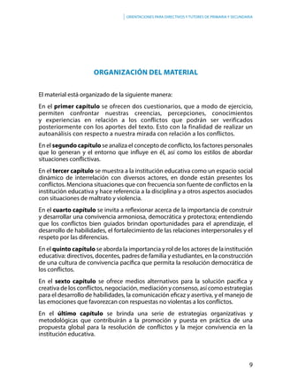 9
Orientaciones para directivos y tutores de primaria y secundaria
ORGANIZACIÓN DEL MATERIAL
El material está organizado de la siguiente manera:
En el primer capítulo se ofrecen dos cuestionarios, que a modo de ejercicio,
permiten confrontar nuestras creencias, percepciones, conocimientos
y experiencias en relación a los conflictos que podrán ser verificados
posteriormente con los aportes del texto. Esto con la finalidad de realizar un
autoanálisis con respecto a nuestra mirada con relación a los conflictos.
En el segundo capítulo se analiza el concepto de conflicto, los factores personales
que lo generan y el entorno que influye en él, así como los estilos de abordar
situaciones conflictivas.
En el tercer capítulo se muestra a la institución educativa como un espacio social
dinámico de interrelación con diversos actores, en donde están presentes los
conflictos. Menciona situaciones que con frecuencia son fuente de conflictos en la
institución educativa y hace referencia a la disciplina y a otros aspectos asociados
con situaciones de maltrato y violencia.
En el cuarto capítulo se invita a reflexionar acerca de la importancia de construir
y desarrollar una convivencia armoniosa, democrática y protectora; entendiendo
que los conflictos bien guiados brindan oportunidades para el aprendizaje, el
desarrollo de habilidades, el fortalecimiento de las relaciones interpersonales y el
respeto por las diferencias.
En el quinto capítulo se aborda la importancia y rol de los actores de la institución
educativa: directivos, docentes, padres de familia y estudiantes, en la construcción
de una cultura de convivencia pacífica que permita la resolución democrática de
los conflictos.
En el sexto capítulo se ofrece medios alternativos para la solución pacífica y
creativa de los conflictos, negociación, mediación y consenso, así como estrategias
para el desarrollo de habilidades, la comunicación eficaz y asertiva, y el manejo de
las emociones que favorezcan con respuestas no violentas a los conflictos.
En el último capítulo se brinda una serie de estrategias organizativas y
metodológicas que contribuirán a la promoción y puesta en práctica de una
propuesta global para la resolución de conflictos y la mejor convivencia en la
institución educativa.
 
