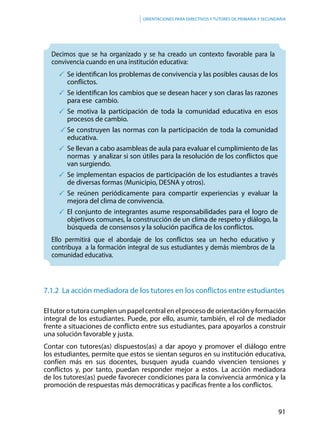 91
Orientaciones para directivos y tutores de primaria y secundaria
Decimos que se ha organizado y se ha creado un contexto favorable para la
convivencia cuando en una institución educativa:
	Se identifican los problemas de convivencia y las posibles causas de los
conflictos.
	Se identifican los cambios que se desean hacer y son claras las razones
para ese cambio.
	Se motiva la participación de toda la comunidad educativa en esos
procesos de cambio.
	Se construyen las normas con la participación de toda la comunidad
educativa.
	Se llevan a cabo asambleas de aula para evaluar el cumplimiento de las
normas y analizar si son útiles para la resolución de los conflictos que
van surgiendo.
	Se implementan espacios de participación de los estudiantes a través
de diversas formas (Municipio, DESNA y otros).
	Se reúnen periódicamente para compartir experiencias y evaluar la
mejora del clima de convivencia.
	El conjunto de integrantes asume responsabilidades para el logro de
objetivos comunes, la construcción de un clima de respeto y diálogo, la
búsqueda de consensos y la solución pacífica de los conflictos.
Ello permitirá que el abordaje de los conflictos sea un hecho educativo y
contribuya a la formación integral de sus estudiantes y demás miembros de la
comunidad educativa.
7.1.2 La acción mediadora de los tutores en los conflictos entre estudiantes
El tutor o tutora cumplen un papel central en el proceso de orientación y formación
integral de los estudiantes. Puede, por ello, asumir, también, el rol de mediador
frente a situaciones de conflicto entre sus estudiantes, para apoyarlos a construir
una solución favorable y justa.
Contar con tutores(as) dispuestos(as) a dar apoyo y promover el diálogo entre
los estudiantes, permite que estos se sientan seguros en su institución educativa,
confíen más en sus docentes, busquen ayuda cuando vivencien tensiones y
conflictos y, por tanto, puedan responder mejor a estos. La acción mediadora
de los tutores(as) puede favorecer condiciones para la convivencia armónica y la
promoción de respuestas más democráticas y pacíficas frente a los conflictos.
 