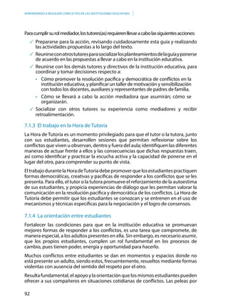 92
APRENDIENDO A RESOLVER CONFLICTOS EN LAS INSTITUCIONES EDUCATIVAS
Paracumplirsurolmediador,lostutores(as)requierenllevaracabolassiguientesacciones:
	Prepararse para la acción, revisando cuidadosamente esta guía y realizando
las actividades propuestas a lo largo del texto.
	 Reunirseconotrostutoresparasocializarlosplanteamientosdelaguíayponerse
de acuerdo en las propuestas a llevar a cabo en la institución educativa.
	Reunirse con los demás tutores y directivos de la institución educativa, para
coordinar y tomar decisiones respecto a:
•	 Cómo promover la resolución pacífica y democrática de conflictos en la
institución educativa, y planificar un taller de motivación y sensibilización
con todos los docentes, auxiliares y representantes de padres de familia.
•	 Cómo se llevará a cabo la acción mediadora que asumirán; cómo se
organizarán.
	Socializar con otros tutores su experiencia como mediadores y recibir
retroalimentación.
7.1.3 El trabajo en la Hora de Tutoría
La Hora de Tutoría es un momento privilegiado para que el tutor o la tutora, junto
con sus estudiantes, desarrollen sesiones que permitan reflexionar sobre los
conflictos que viven u observan, dentro y fuera del aula; identifiquen las diferentes
maneras de actuar frente a ellos y las consecuencias que dichas respuestas traen,
así como identificar y practicar la escucha activa y la capacidad de ponerse en el
lugar del otro, para comprender su punto de vista.
EltrabajodurantelaHoradeTutoríadebepromoverquelosestudiantespractiquen
formas democráticas, creativas y pacíficas de responder a los conflictos que se les
presenta. Para ello, el tutor o la tutora promueve el reforzamiento de la autoestima
de sus estudiantes, y propicia experiencias de diálogo que les permitan valorar la
comunicación en la resolución pacífica y democrática de los conflictos. La Hora de
Tutoría debe permitir que los estudiantes se conozcan y se entrenen en el uso de
mecanismos y técnicas específicas para la negociación y el logro de consensos.
7.1.4 La orientación entre estudiantes
Fortalecer las condiciones para que en la institución educativa se promuevan
mejores formas de responder a los conflictos, es una tarea que compromete, de
manera especial, a los adultos presentes en ella. Sin embargo, es necesario asumir,
que los propios estudiantes, cumplen un rol fundamental en los procesos de
cambio, pues tienen poder, energía y oportunidad para hacerlo.
Muchos conflictos entre estudiantes se dan en momentos y espacios donde no
está presente un adulto, siendo estos, frecuentemente, resueltos mediante formas
violentas con ausencia del sentido del respeto por el otro.
Resulta fundamental, el apoyo y la orientación que los mismos estudiantes pueden
ofrecer a sus compañeros en situaciones cotidianas de conflictos. Las peleas por
 