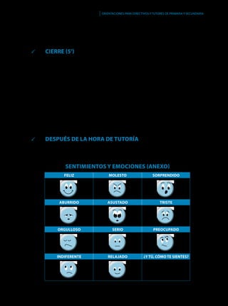 95
Orientaciones para directivos y tutores de primaria y secundaria
Feliz Molesto Sorprendido
Aburrido Asustado Triste
Orgulloso Serio Preocupado
Indiferente Relajado ¿Y tú, cómo te sientes?
7. 	Cuando sacas buenas notas y te portas bien, tu mamá se siente...
8. 	Tu compañero cogió tu lápiz sin permiso y lo rompió.
	 CIERRE (5’)
El tutor pregunta a los niños, ¿qué caritas han empleado más?, ¿hay alguna que no
han empleado?, ¿todos mostraron la misma carita en cada situación?
Refuerza las siguientes ideas.
1.	No siempre es fácil identificar las emociones que sentimos, pero es algo que
podemos aprender.
2.	 Es natural que diversas situaciones nos generen a la vez diferentes emociones.
3.	 Dos personas pueden reaccionar de manera distinta ante la misma situación,
puesto que sus sentimientos frente a ella pueden ser diferentes.
4.	 Resaltar que no es malo enojarse, sentir cólera o ponernos tristes, pero que sí
es importante darse cuenta de lo que estamos sintiendo, para no lastimar a
otras personas.
	 DESPUÉS DE LA HORA DE TUTORÍA
Los niños se llevan sus títeres a casa para enseñárselos a sus padres y usarlos,
también con ellos.
SENTIMIENTOS Y EMOCIONES (anexo)
 