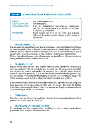 96
APRENDIENDO A RESOLVER CONFLICTOS EN LAS INSTITUCIONES EDUCATIVAS
	 SESIÓN 	DEJAMOS LA CÓLERA Y RECOGEMOS LA ALEGRÍA
	GRADO						: 	 1ro. y 2do. de primaria.
	ÁREA DE TUTORÍA		: 	 Personal Social.
	 ¿QUÉ BUSCAMOS?	 : 	Que los estudiantes identifiquen situaciones
										que 	les producen cólera y se motiven a sentirse
										tranquilos y contentos.
	MATERIALES				: 	 Títere (puede ser el títere de carita que expresa
cólera de la sesión anterior), hojas bond, colores o
plumones.
	 PRESENTACIÓN (15’)
Usandosucreatividad,eltutorinventaunahistoriaquevaasercontadaalosniñospor
untítere(sepuedeutilizareltíteredelacaritaqueexpresacóleratrabajadoenlasesión
anterior). En esta historia el títere va diciendo qué cosas o situaciones son las que le
causan cólera (usar situaciones de la vida cotidiana y experiencias de los niños).
El títere dice a los niños que quizá ellos también sientan cólera en algunas ocasiones,
dialogando brevemente con ellos al respecto.
	 DESARROLLO (20’)
El tutor menciona a los niños que cuando nos enojamos o sentimos cólera quiere
decir que alguien nos ha ofendido (por ejemplo nos llamaron por un apodo),
que alguien se intenta aprovechar de nosotros (por ejemplo, coge nuestras
cosas sin pedirnos permiso), o que alguien está impidiendo que logremos algo
que queremos. Preferentemente el tutor debe utilizar los ejemplos dados por los
niños; también puede referirse a los ejemplos“contados” por el títere.
Luego menciona que a veces la cólera te puede llevar a agredir o insultar a alguien,
pero que no es necesario pelear para hacer valer los propios derechos. Se dialoga
sobre las cosas que pueden hacer cuando se sienten así. Por ejemplo: contar hasta
10, hacer dibujos, hablar con un adulto.
	 CIERRE (10’)
Los niños expresan a través de un dibujo, cómo se sienten cuando están con cólera
y como hacen para sentirse calmados.
	 DESPUÉS DE LA HORA DE TUTORÍA
En casa hacen una lista o representan con dibujos lo que los niños pueden hacer
para no lastimar a otros cuando sienten cólera.
 