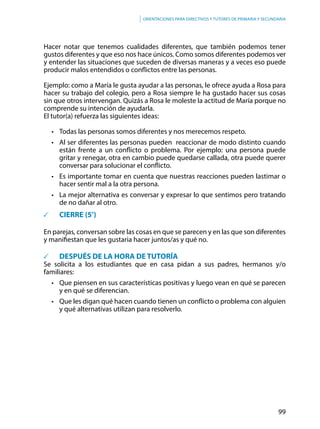 99
Orientaciones para directivos y tutores de primaria y secundaria
Hacer notar que tenemos cualidades diferentes, que también podemos tener
gustos diferentes y que eso nos hace únicos. Como somos diferentes podemos ver
y entender las situaciones que suceden de diversas maneras y a veces eso puede
producir malos entendidos o conflictos entre las personas.
Ejemplo: como a María le gusta ayudar a las personas, le ofrece ayuda a Rosa para
hacer su trabajo del colegio, pero a Rosa siempre le ha gustado hacer sus cosas
sin que otros intervengan. Quizás a Rosa le moleste la actitud de María porque no
comprende su intención de ayudarla.
El tutor(a) refuerza las siguientes ideas:
•	 Todas las personas somos diferentes y nos merecemos respeto.
•	 Al ser diferentes las personas pueden  reaccionar de modo distinto cuando
están frente a un conflicto o problema. Por ejemplo: una persona puede
gritar y renegar, otra en cambio puede quedarse callada, otra puede querer
conversar para solucionar el conflicto.
•	 Es importante tomar en cuenta que nuestras reacciones pueden lastimar o
hacer sentir mal a la otra persona.
•	 La mejor alternativa es conversar y expresar lo que sentimos pero tratando
de no dañar al otro.
	 CIERRE (5’)
En parejas, conversan sobre las cosas en que se parecen y en las que son diferentes
y manifiestan que les gustaria hacer juntos/as y qué no.
	 DESPUÉS DE LA HORA DE TUTORÍA
Se solicita a los estudiantes que en casa pidan a sus padres, hermanos y/o
familiares:
• 	 Que piensen en sus características positivas y luego vean en qué se parecen
y en qué se diferencian.
•	 Que les digan qué hacen cuando tienen un conflicto o problema con alguien
y qué alternativas utilizan para resolverlo.
 