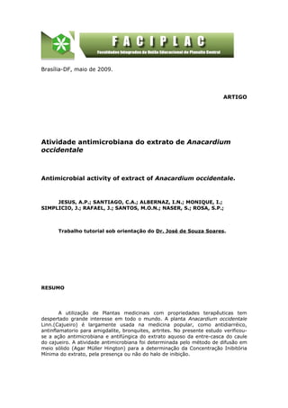 Brasília-DF, maio de 2009.




                                                                          ARTIGO




Atividade antimicrobiana do extrato de Anacardium
occidentale



Antimicrobial activity of extract of Anacardium occidentale.



     JESUS, A.P.; SANTIAGO, C.A.; ALBERNAZ, I.N.; MONIQUE, I.;
SIMPLICIO, J.; RAFAEL, J.; SANTOS, M.O.N.; NASER, S.; ROSA, S.P.;



      Trabalho tutorial sob orientação do Dr. José de Souza Soares.




RESUMO




        A utilização de Plantas medicinais com propriedades terapêuticas tem
despertado grande interesse em todo o mundo. A planta Anacardium occidentale
Linn.(Cajueiro) é largamente usada na medicina popular, como antidiarréico,
antinflamatorio para amigdalite, bronquites, artrites. No presente estudo verificou-
se a ação antimicrobiana e antifúngica do extrato aquoso da entre-casca do caule
do cajueiro. A atividade antimicrobiana foi determinada pelo método de difusão em
meio sólido (Agar Müller Hington) para a determinação da Concentração Inibitória
Mínima do extrato, pela presença ou não do halo de inibição.
 