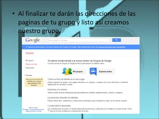 • Al finalizar te darán las direcciones de las
  paginas de tu grupo y listo así creamos
  nuestro grupo.
 