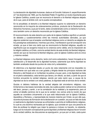 La declaración de dignitatis humanae, dada en el Concilio Vaticano II, específicamente
el 7 de diciembre de 1965, por Su Santidad Pablo VI significó un revés importante para
la Iglesia Católica, puesto que se reconocía el derecho a la libertad religiosa alejado
de lo que, para el ámbito civil, se lo pueda conceptualizar.
En la actualidad, el derecho a la libertad religioso supone no solamente un derecho
reconocido en la mayoría de ordenamientos jurídicos, producto de la Declaración de
Derechos Humanos y que por lo tanto, debe considerárselo como un derecho humano,
sino también como un derecho reconocido por la Iglesia Católica.
El reconocimiento de este derecho por parte de la Iglesia Católica significó un periodo
de debates y cuestionamientos entre las mismas autoridades clericales, ya que
algunos sostenían que el aceptar una libertad religiosa como un derecho se alejaba de
los paradigmas eclesiásticos; mientras que otros, manifestaron que tal concepción era
errada, ya que si bien era cierto que se reconocería la libertad religiosa, aquello no
significaría que se acogería incluso la no creencia como válida, sino la imposición de
la religión católica y a Cristo, como la verdad dentro de este ámbito de libertad religiosa,
siendo así que se reconoce la libertad religiosa, pero la Iglesia Católica sería la única
y máxima verdad.
La libertad religiosa como derecho, tanto civil como eclesiástico, hacen hincapié en la
satisfacción y el desarrollo de la dignidad humana, solamente que dicha dignidad es
también analizada desde los puntos de vista civil y eclesiástico.
Al referirnos a la dignidad desde un punto de vista netamente civil es imposible no
encontrarse con que esta va a ser guiada y dirigida desde los principios rectores del
Derecho y del Estado en sí: la libertad, la justicia y la paz; pero, si de dignidad se trata
en el plano eclesiástico, esta tendrá que darse y en efecto, se dará, a partir de que el
hombre encuentre la verdad religiosa, siendo por esta razón que, a causa de la
dignidad se da la verdad o en otras palabras, la dignidad está al servicio de la verdad.
Quizás si debiera hablarse de la verdad alejada del sincretismo religioso, nos
limitaríamos a las bases racionales de esta, las cuales pueden radicar en la coherencia
del decir, pensar y sentir, o en la correlación de la realidad y la experiencia; pero al
entrar al detalle canónico de lo que es la verdad, nos vemos ante la noción de que
aquella se considera únicamente a la que está relacionada con la Iglesia Católica,
Apostólica y Romana, y representada de manera máxime por Cristo; es por ello que,
durante el proceso de formación de la declaración en cuestión, se puso en tela de duda
si realmente la dignitatis humanae se enfrentaba o permitía el indiferentismo religioso,
lo cual es una doctrina rechazada por la Iglesia, que consiste en que una persona es
libre de profesar la religión que mejor le parezca e incluso no hacerlo, no obstante,
luego con la inclusión conceptual de que la dignidad y la libertad religiosa iba en función
de la verdad católica, las discusiones se apaciguaron, ya que por un lado, cada quien
 