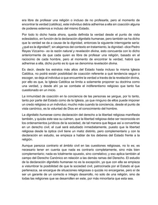 era libre de profesar una religión o incluso de no profesarla, pero al momento de
encontrar la verdad (católica), este individuo debía adherirse a ella sin coacción alguna
de poderes externos e incluso del mismo Estado.
Por todo lo dicho hasta ahora, queda definida la verdad desde el punto de vista
eclesiástico, en función de la declaración dignitatis humanae, pero también se ha dicho
que la verdad se da a causa de la dignidad, entonces la siguiente interrogante sería:
¿qué es la dignidad?, sin alejarnos del contexto en tratamiento, la dignidad –dice Pedro
Reyes Vizcaíno– es la razón natural y revelación divina, esto concuerda con lo dicho
anteriormente de que cada quien es libre de profesar una religión, basado en el
raciocinio de cada hombre, pero al momento de encontrar la verdad, habrá que
adherirse a ella, dicho punto es lo que se denomina revelación divina.
Es decir, desde los estratos más altos del Estado hasta incluso la misma Iglesia
Católica, no podrá existir posibilidad de coacción referente a qué tendencia seguir o
escoger, se deja al individuo a que encuentre la verdad a través de la revelación divina,
por ello es que, la Iglesia Católica se limita a solamente proponer su doctrina como
una verdad, y desde ahí ya se combate el indiferentismo religioso que tanto fue
cuestionado en un inicio.
La inmunidad de coacción en la conciencia de las personas se yergue, por lo tanto,
tanto por parte del Estado como de la Iglesia, ya que ninguno de ellos puede imponer
un credo religioso a un individuo; mucho más cuando la conciencia, desde el punto de
vista canónico, es la voluntad de Dios en el conocimiento del hombre.
La dignitatis humanae como declaración del derecho a la libertad religiosa manifiesta
también, y quizás este sea su culmen, que la libertad religiosa debe ser reconocida en
los ordenamientos jurídicos de la sociedad, de tal manera que llegue así a convertirse
en un derecho civil, el cual será estudiado inmediatamente, puesto que la libertad
religiosa desde la óptica civil tiene un matiz distinto, pero complementario y con la
declaración en estudio, se empieza a hablar de los deberes del Estado frente a la
religión.
Aunque parezca contrario el ámbito civil en las cuestiones religiosas, no lo es; es
necesario tener en cuenta que nada es contrario completamente, sino más bien
complementario; nada es totalmente opuesto, sino correlativo; y eso aplica también al
campo del Derecho Canónico en relación a las demás ramas del Derecho. El estudio
de la declaración dignitatis humanae no es la excepción, ya que con ella se empieza
a vislumbrar la posibilidad de que la sociedad civil, patrocinada por el Estado al que
pertenezca, se encargue de situaciones religiosas o quizás no encargarse, pero sí de
ser un garante de un correcto e íntegro desarrollo, no solo de una religión, sino de
todas las religiones que se desarrollen en este, por más minoritaria que esta sea.
 